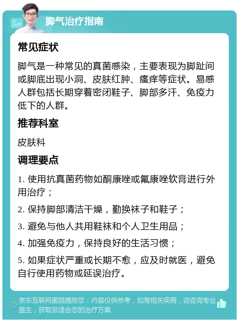 脚气治疗指南 常见症状 脚气是一种常见的真菌感染，主要表现为脚趾间或脚底出现小洞、皮肤红肿、瘙痒等症状。易感人群包括长期穿着密闭鞋子、脚部多汗、免疫力低下的人群。 推荐科室 皮肤科 调理要点 1. 使用抗真菌药物如酮康唑或氟康唑软膏进行外用治疗； 2. 保持脚部清洁干燥，勤换袜子和鞋子； 3. 避免与他人共用鞋袜和个人卫生用品； 4. 加强免疫力，保持良好的生活习惯； 5. 如果症状严重或长期不愈，应及时就医，避免自行使用药物或延误治疗。