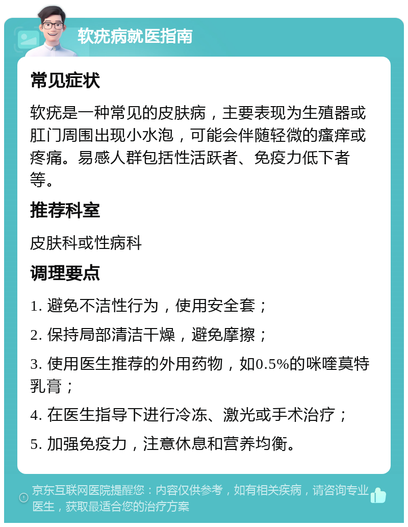 软疣病就医指南 常见症状 软疣是一种常见的皮肤病，主要表现为生殖器或肛门周围出现小水泡，可能会伴随轻微的瘙痒或疼痛。易感人群包括性活跃者、免疫力低下者等。 推荐科室 皮肤科或性病科 调理要点 1. 避免不洁性行为，使用安全套； 2. 保持局部清洁干燥，避免摩擦； 3. 使用医生推荐的外用药物，如0.5%的咪喹莫特乳膏； 4. 在医生指导下进行冷冻、激光或手术治疗； 5. 加强免疫力，注意休息和营养均衡。