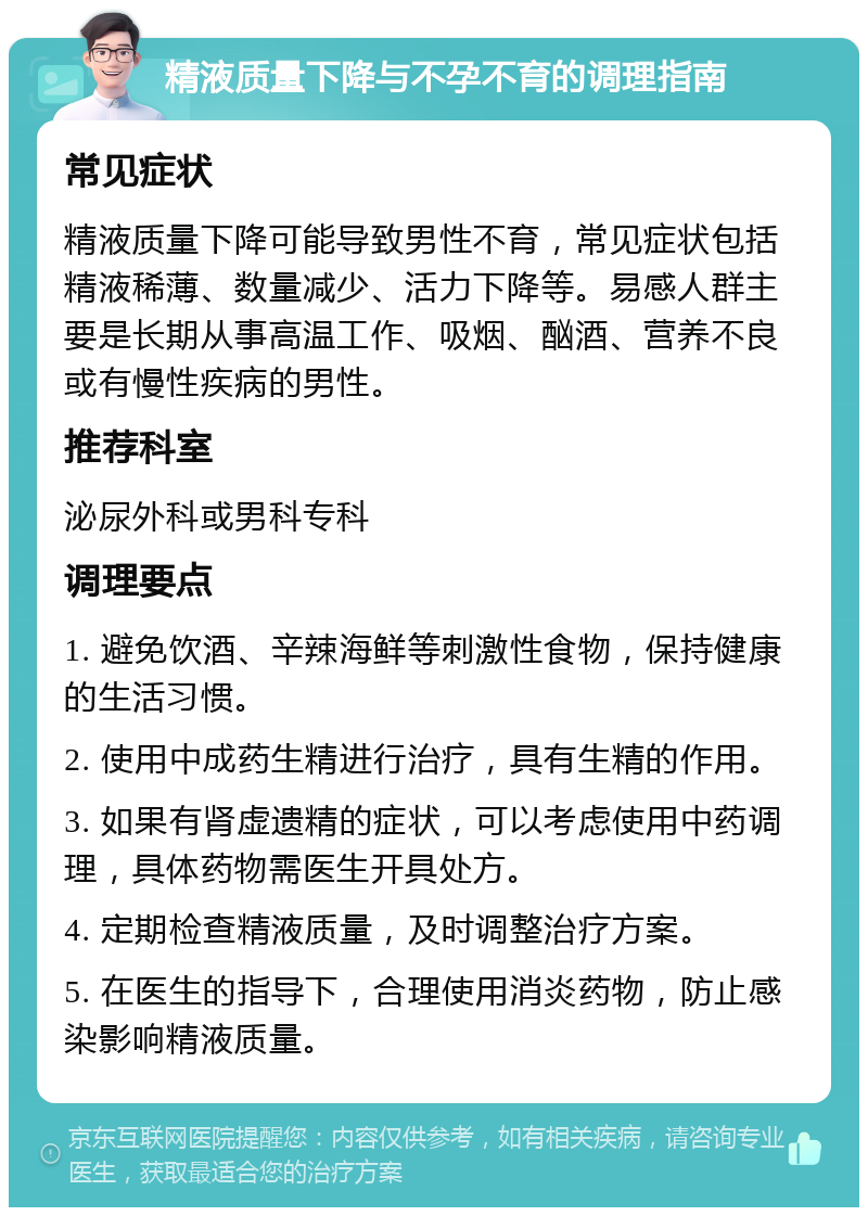 精液质量下降与不孕不育的调理指南 常见症状 精液质量下降可能导致男性不育，常见症状包括精液稀薄、数量减少、活力下降等。易感人群主要是长期从事高温工作、吸烟、酗酒、营养不良或有慢性疾病的男性。 推荐科室 泌尿外科或男科专科 调理要点 1. 避免饮酒、辛辣海鲜等刺激性食物，保持健康的生活习惯。 2. 使用中成药生精进行治疗，具有生精的作用。 3. 如果有肾虚遗精的症状，可以考虑使用中药调理，具体药物需医生开具处方。 4. 定期检查精液质量，及时调整治疗方案。 5. 在医生的指导下，合理使用消炎药物，防止感染影响精液质量。