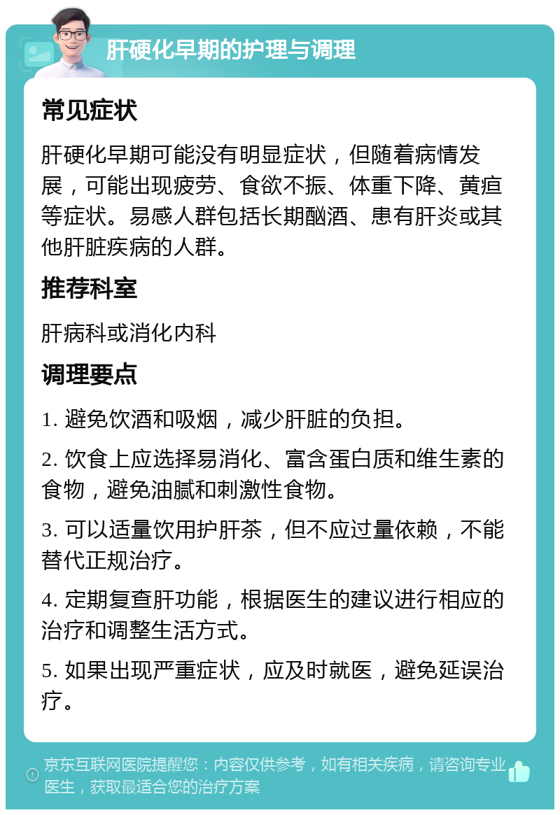 肝硬化早期的护理与调理 常见症状 肝硬化早期可能没有明显症状，但随着病情发展，可能出现疲劳、食欲不振、体重下降、黄疸等症状。易感人群包括长期酗酒、患有肝炎或其他肝脏疾病的人群。 推荐科室 肝病科或消化内科 调理要点 1. 避免饮酒和吸烟，减少肝脏的负担。 2. 饮食上应选择易消化、富含蛋白质和维生素的食物，避免油腻和刺激性食物。 3. 可以适量饮用护肝茶，但不应过量依赖，不能替代正规治疗。 4. 定期复查肝功能，根据医生的建议进行相应的治疗和调整生活方式。 5. 如果出现严重症状，应及时就医，避免延误治疗。