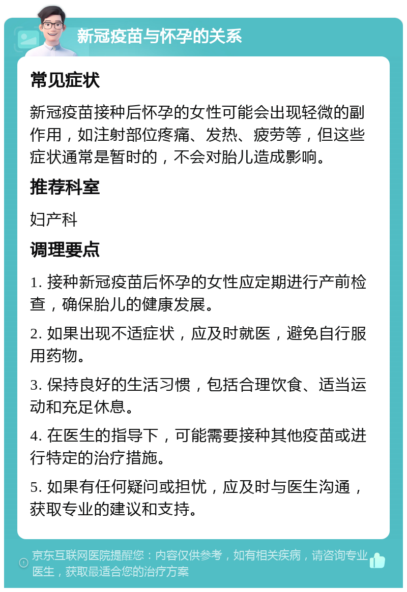 新冠疫苗与怀孕的关系 常见症状 新冠疫苗接种后怀孕的女性可能会出现轻微的副作用，如注射部位疼痛、发热、疲劳等，但这些症状通常是暂时的，不会对胎儿造成影响。 推荐科室 妇产科 调理要点 1. 接种新冠疫苗后怀孕的女性应定期进行产前检查，确保胎儿的健康发展。 2. 如果出现不适症状，应及时就医，避免自行服用药物。 3. 保持良好的生活习惯，包括合理饮食、适当运动和充足休息。 4. 在医生的指导下，可能需要接种其他疫苗或进行特定的治疗措施。 5. 如果有任何疑问或担忧，应及时与医生沟通，获取专业的建议和支持。