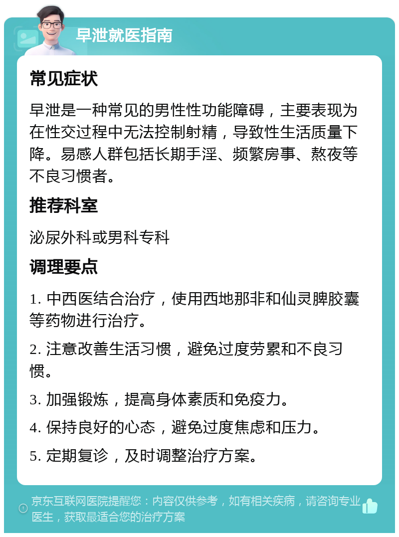 早泄就医指南 常见症状 早泄是一种常见的男性性功能障碍，主要表现为在性交过程中无法控制射精，导致性生活质量下降。易感人群包括长期手淫、频繁房事、熬夜等不良习惯者。 推荐科室 泌尿外科或男科专科 调理要点 1. 中西医结合治疗，使用西地那非和仙灵脾胶囊等药物进行治疗。 2. 注意改善生活习惯，避免过度劳累和不良习惯。 3. 加强锻炼，提高身体素质和免疫力。 4. 保持良好的心态，避免过度焦虑和压力。 5. 定期复诊，及时调整治疗方案。