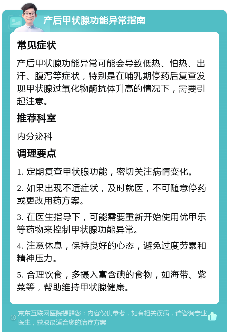 产后甲状腺功能异常指南 常见症状 产后甲状腺功能异常可能会导致低热、怕热、出汗、腹泻等症状，特别是在哺乳期停药后复查发现甲状腺过氧化物酶抗体升高的情况下，需要引起注意。 推荐科室 内分泌科 调理要点 1. 定期复查甲状腺功能，密切关注病情变化。 2. 如果出现不适症状，及时就医，不可随意停药或更改用药方案。 3. 在医生指导下，可能需要重新开始使用优甲乐等药物来控制甲状腺功能异常。 4. 注意休息，保持良好的心态，避免过度劳累和精神压力。 5. 合理饮食，多摄入富含碘的食物，如海带、紫菜等，帮助维持甲状腺健康。