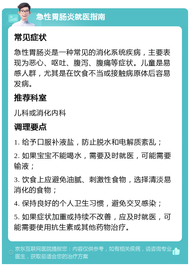 急性胃肠炎就医指南 常见症状 急性胃肠炎是一种常见的消化系统疾病，主要表现为恶心、呕吐、腹泻、腹痛等症状。儿童是易感人群，尤其是在饮食不当或接触病原体后容易发病。 推荐科室 儿科或消化内科 调理要点 1. 给予口服补液盐，防止脱水和电解质紊乱； 2. 如果宝宝不能喝水，需要及时就医，可能需要输液； 3. 饮食上应避免油腻、刺激性食物，选择清淡易消化的食物； 4. 保持良好的个人卫生习惯，避免交叉感染； 5. 如果症状加重或持续不改善，应及时就医，可能需要使用抗生素或其他药物治疗。