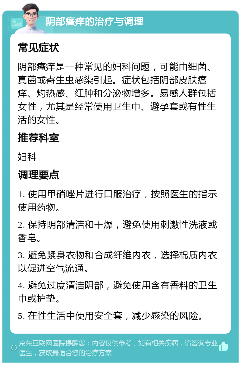 阴部瘙痒的治疗与调理 常见症状 阴部瘙痒是一种常见的妇科问题，可能由细菌、真菌或寄生虫感染引起。症状包括阴部皮肤瘙痒、灼热感、红肿和分泌物增多。易感人群包括女性，尤其是经常使用卫生巾、避孕套或有性生活的女性。 推荐科室 妇科 调理要点 1. 使用甲硝唑片进行口服治疗，按照医生的指示使用药物。 2. 保持阴部清洁和干燥，避免使用刺激性洗液或香皂。 3. 避免紧身衣物和合成纤维内衣，选择棉质内衣以促进空气流通。 4. 避免过度清洁阴部，避免使用含有香料的卫生巾或护垫。 5. 在性生活中使用安全套，减少感染的风险。