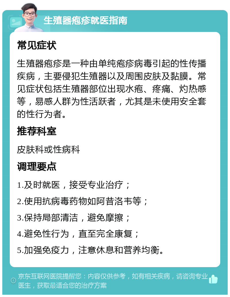 生殖器疱疹就医指南 常见症状 生殖器疱疹是一种由单纯疱疹病毒引起的性传播疾病，主要侵犯生殖器以及周围皮肤及黏膜。常见症状包括生殖器部位出现水疱、疼痛、灼热感等，易感人群为性活跃者，尤其是未使用安全套的性行为者。 推荐科室 皮肤科或性病科 调理要点 1.及时就医，接受专业治疗； 2.使用抗病毒药物如阿昔洛韦等； 3.保持局部清洁，避免摩擦； 4.避免性行为，直至完全康复； 5.加强免疫力，注意休息和营养均衡。