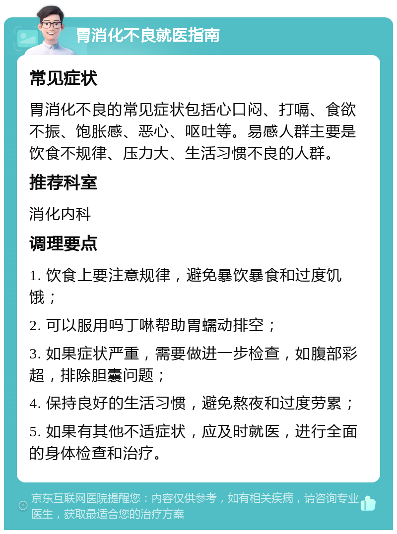 胃消化不良就医指南 常见症状 胃消化不良的常见症状包括心口闷、打嗝、食欲不振、饱胀感、恶心、呕吐等。易感人群主要是饮食不规律、压力大、生活习惯不良的人群。 推荐科室 消化内科 调理要点 1. 饮食上要注意规律，避免暴饮暴食和过度饥饿； 2. 可以服用吗丁啉帮助胃蠕动排空； 3. 如果症状严重，需要做进一步检查，如腹部彩超，排除胆囊问题； 4. 保持良好的生活习惯，避免熬夜和过度劳累； 5. 如果有其他不适症状，应及时就医，进行全面的身体检查和治疗。