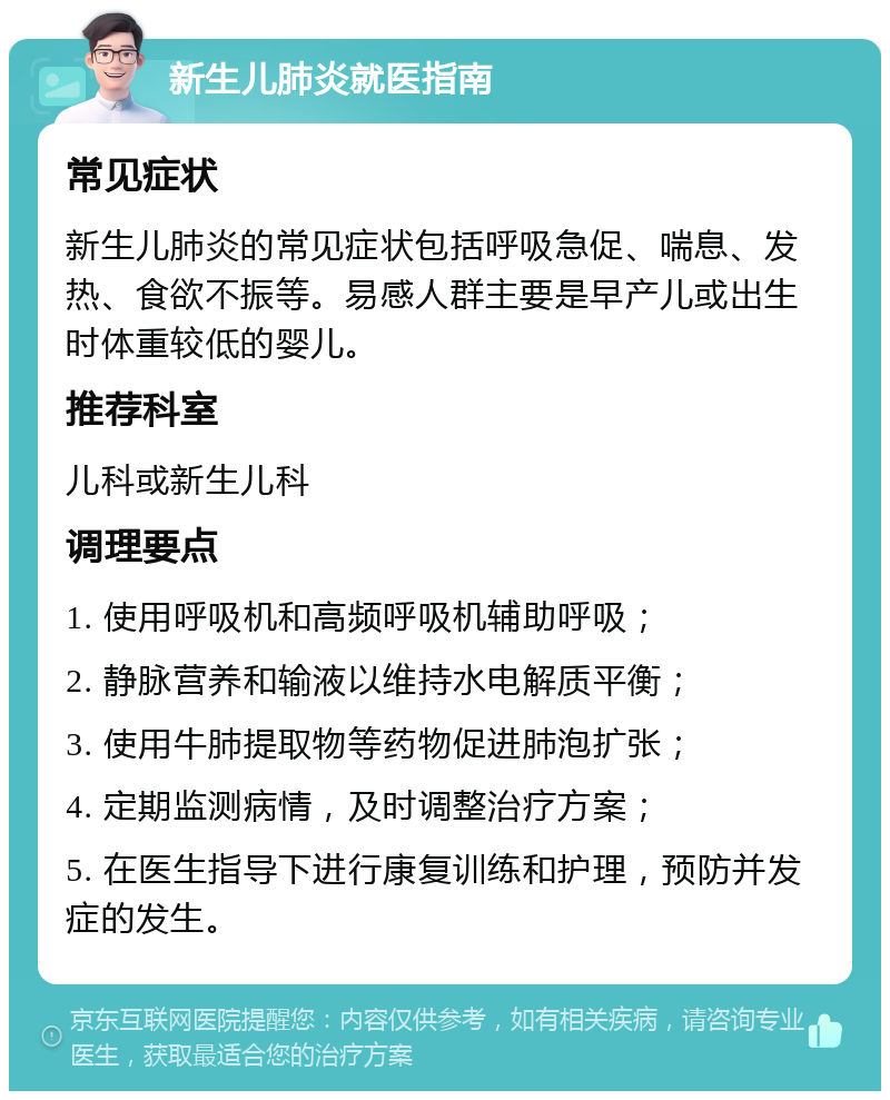 新生儿肺炎就医指南 常见症状 新生儿肺炎的常见症状包括呼吸急促、喘息、发热、食欲不振等。易感人群主要是早产儿或出生时体重较低的婴儿。 推荐科室 儿科或新生儿科 调理要点 1. 使用呼吸机和高频呼吸机辅助呼吸； 2. 静脉营养和输液以维持水电解质平衡； 3. 使用牛肺提取物等药物促进肺泡扩张； 4. 定期监测病情，及时调整治疗方案； 5. 在医生指导下进行康复训练和护理，预防并发症的发生。