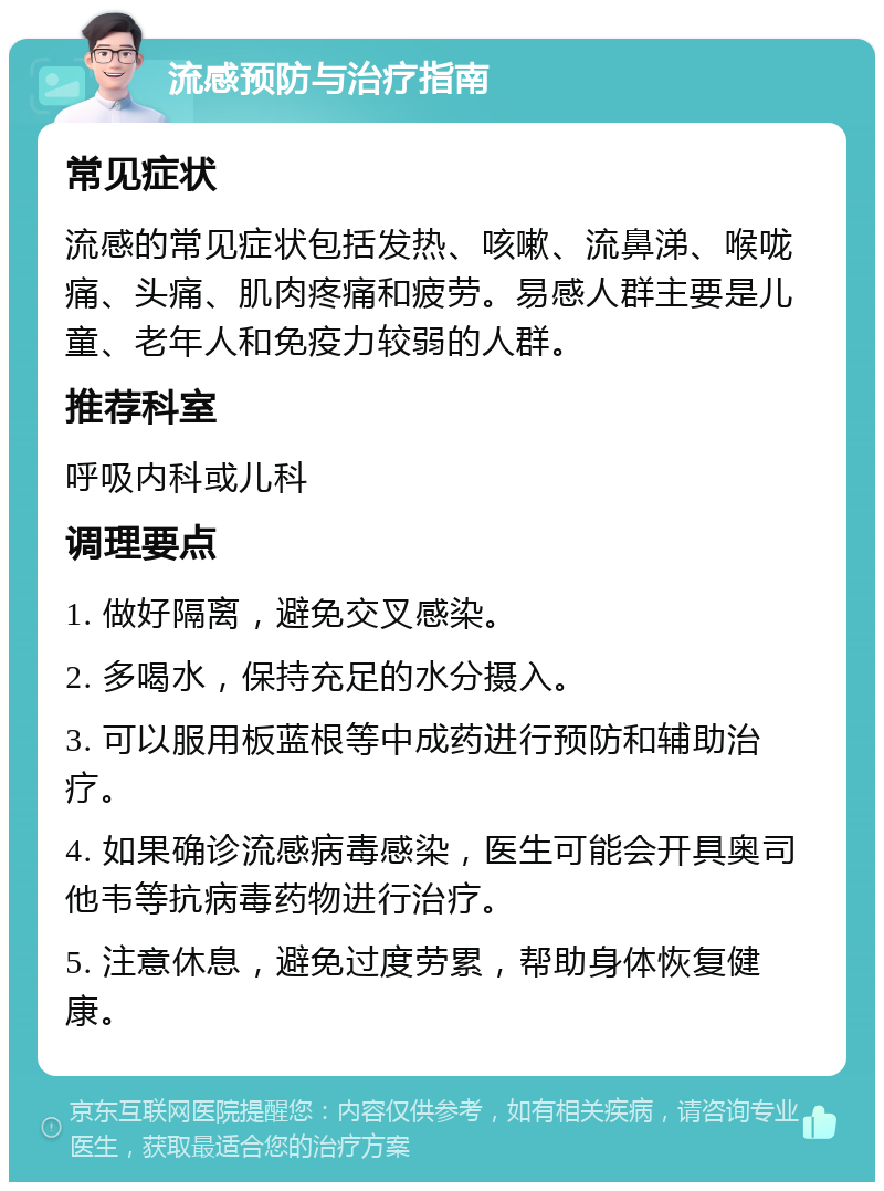 流感预防与治疗指南 常见症状 流感的常见症状包括发热、咳嗽、流鼻涕、喉咙痛、头痛、肌肉疼痛和疲劳。易感人群主要是儿童、老年人和免疫力较弱的人群。 推荐科室 呼吸内科或儿科 调理要点 1. 做好隔离，避免交叉感染。 2. 多喝水，保持充足的水分摄入。 3. 可以服用板蓝根等中成药进行预防和辅助治疗。 4. 如果确诊流感病毒感染，医生可能会开具奥司他韦等抗病毒药物进行治疗。 5. 注意休息，避免过度劳累，帮助身体恢复健康。