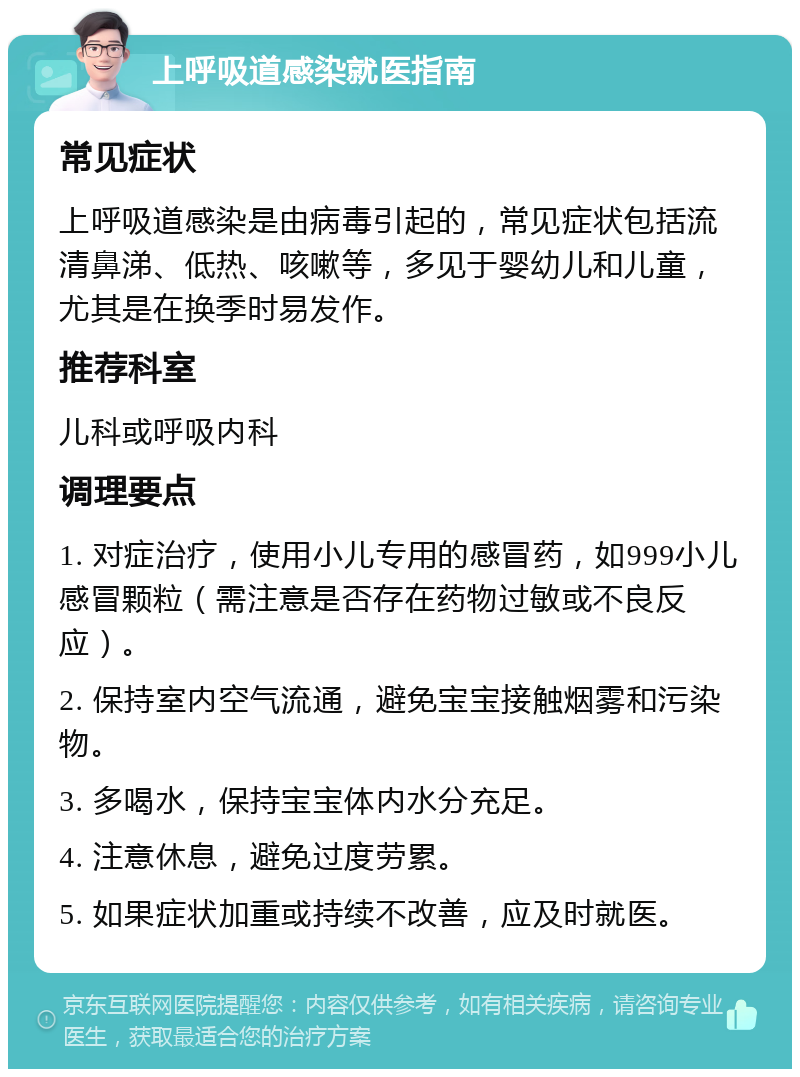 上呼吸道感染就医指南 常见症状 上呼吸道感染是由病毒引起的，常见症状包括流清鼻涕、低热、咳嗽等，多见于婴幼儿和儿童，尤其是在换季时易发作。 推荐科室 儿科或呼吸内科 调理要点 1. 对症治疗，使用小儿专用的感冒药，如999小儿感冒颗粒（需注意是否存在药物过敏或不良反应）。 2. 保持室内空气流通，避免宝宝接触烟雾和污染物。 3. 多喝水，保持宝宝体内水分充足。 4. 注意休息，避免过度劳累。 5. 如果症状加重或持续不改善，应及时就医。