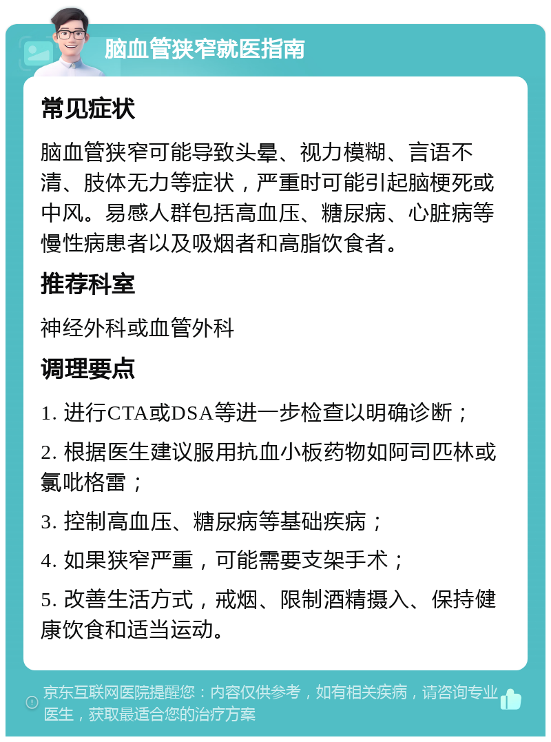 脑血管狭窄就医指南 常见症状 脑血管狭窄可能导致头晕、视力模糊、言语不清、肢体无力等症状，严重时可能引起脑梗死或中风。易感人群包括高血压、糖尿病、心脏病等慢性病患者以及吸烟者和高脂饮食者。 推荐科室 神经外科或血管外科 调理要点 1. 进行CTA或DSA等进一步检查以明确诊断； 2. 根据医生建议服用抗血小板药物如阿司匹林或氯吡格雷； 3. 控制高血压、糖尿病等基础疾病； 4. 如果狭窄严重，可能需要支架手术； 5. 改善生活方式，戒烟、限制酒精摄入、保持健康饮食和适当运动。