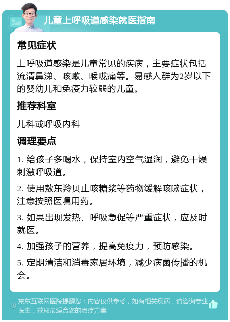 儿童上呼吸道感染就医指南 常见症状 上呼吸道感染是儿童常见的疾病，主要症状包括流清鼻涕、咳嗽、喉咙痛等。易感人群为2岁以下的婴幼儿和免疫力较弱的儿童。 推荐科室 儿科或呼吸内科 调理要点 1. 给孩子多喝水，保持室内空气湿润，避免干燥刺激呼吸道。 2. 使用敖东羚贝止咳糖浆等药物缓解咳嗽症状，注意按照医嘱用药。 3. 如果出现发热、呼吸急促等严重症状，应及时就医。 4. 加强孩子的营养，提高免疫力，预防感染。 5. 定期清洁和消毒家居环境，减少病菌传播的机会。