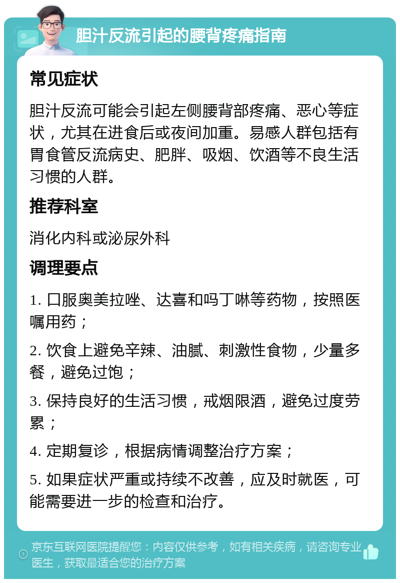 胆汁反流引起的腰背疼痛指南 常见症状 胆汁反流可能会引起左侧腰背部疼痛、恶心等症状，尤其在进食后或夜间加重。易感人群包括有胃食管反流病史、肥胖、吸烟、饮酒等不良生活习惯的人群。 推荐科室 消化内科或泌尿外科 调理要点 1. 口服奥美拉唑、达喜和吗丁啉等药物，按照医嘱用药； 2. 饮食上避免辛辣、油腻、刺激性食物，少量多餐，避免过饱； 3. 保持良好的生活习惯，戒烟限酒，避免过度劳累； 4. 定期复诊，根据病情调整治疗方案； 5. 如果症状严重或持续不改善，应及时就医，可能需要进一步的检查和治疗。