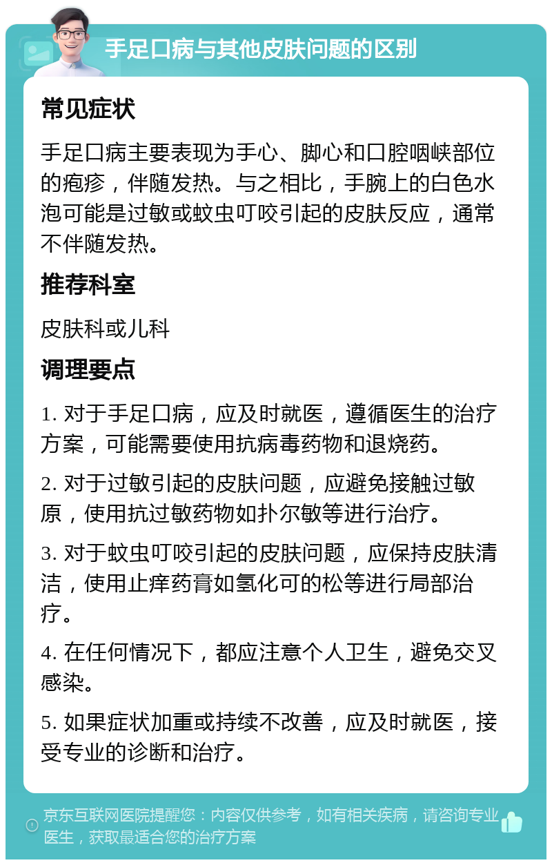 手足口病与其他皮肤问题的区别 常见症状 手足口病主要表现为手心、脚心和口腔咽峡部位的疱疹，伴随发热。与之相比，手腕上的白色水泡可能是过敏或蚊虫叮咬引起的皮肤反应，通常不伴随发热。 推荐科室 皮肤科或儿科 调理要点 1. 对于手足口病，应及时就医，遵循医生的治疗方案，可能需要使用抗病毒药物和退烧药。 2. 对于过敏引起的皮肤问题，应避免接触过敏原，使用抗过敏药物如扑尔敏等进行治疗。 3. 对于蚊虫叮咬引起的皮肤问题，应保持皮肤清洁，使用止痒药膏如氢化可的松等进行局部治疗。 4. 在任何情况下，都应注意个人卫生，避免交叉感染。 5. 如果症状加重或持续不改善，应及时就医，接受专业的诊断和治疗。