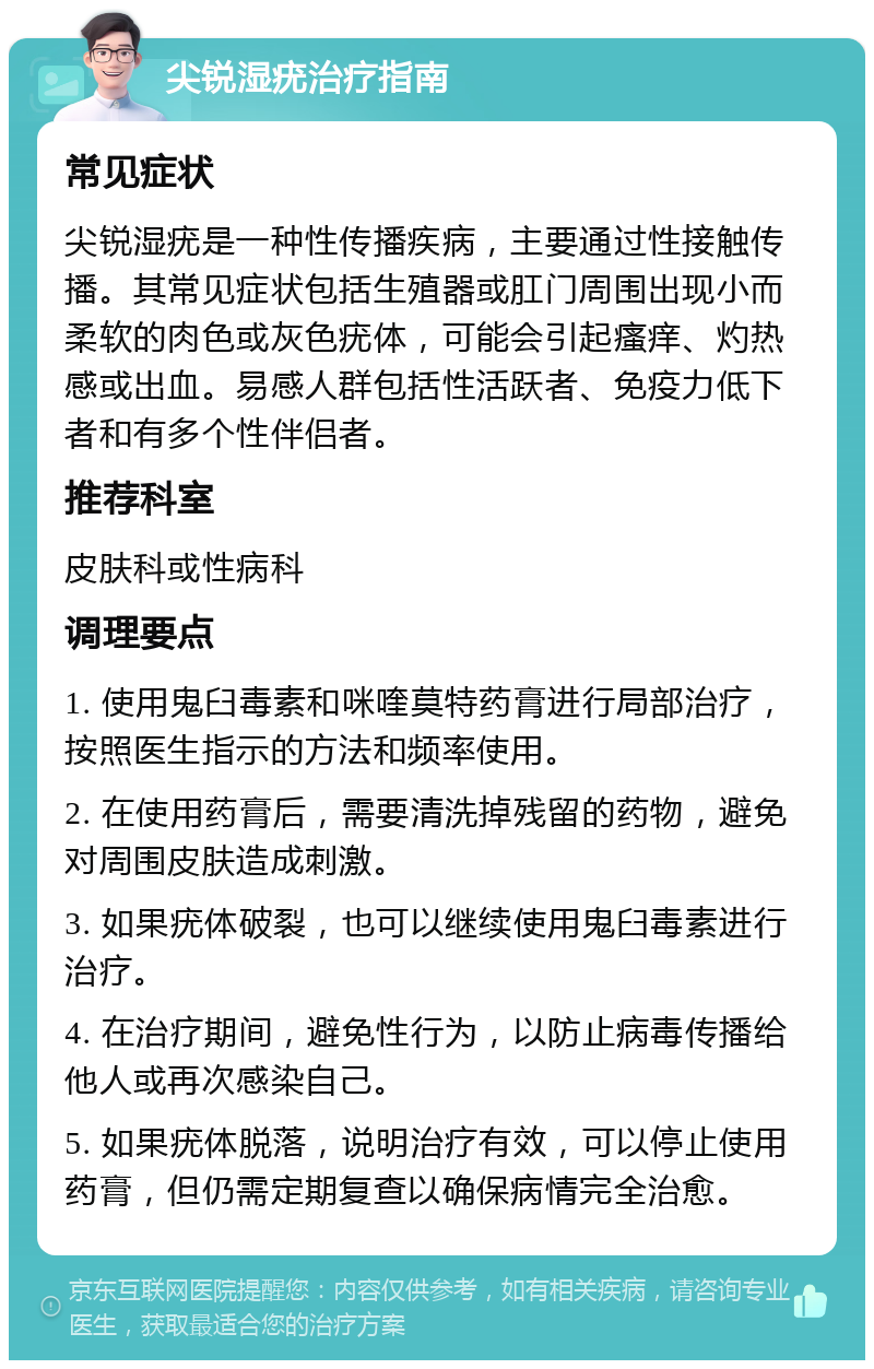 尖锐湿疣治疗指南 常见症状 尖锐湿疣是一种性传播疾病，主要通过性接触传播。其常见症状包括生殖器或肛门周围出现小而柔软的肉色或灰色疣体，可能会引起瘙痒、灼热感或出血。易感人群包括性活跃者、免疫力低下者和有多个性伴侣者。 推荐科室 皮肤科或性病科 调理要点 1. 使用鬼臼毒素和咪喹莫特药膏进行局部治疗，按照医生指示的方法和频率使用。 2. 在使用药膏后，需要清洗掉残留的药物，避免对周围皮肤造成刺激。 3. 如果疣体破裂，也可以继续使用鬼臼毒素进行治疗。 4. 在治疗期间，避免性行为，以防止病毒传播给他人或再次感染自己。 5. 如果疣体脱落，说明治疗有效，可以停止使用药膏，但仍需定期复查以确保病情完全治愈。