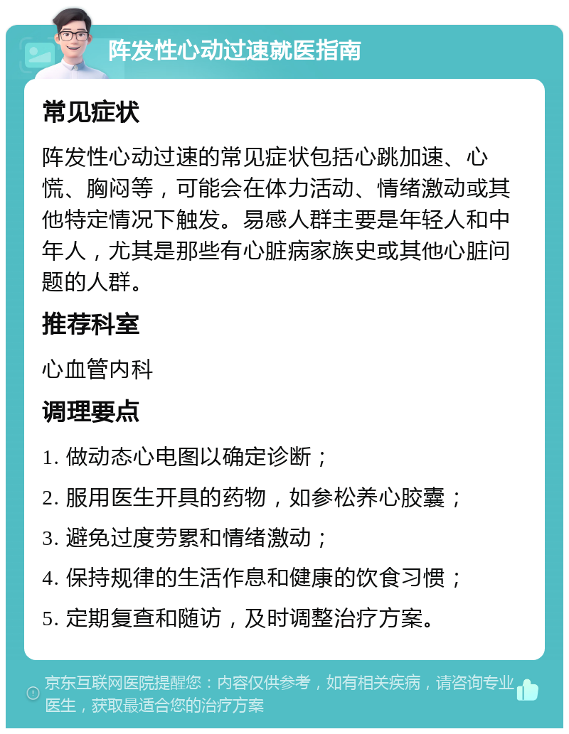 阵发性心动过速就医指南 常见症状 阵发性心动过速的常见症状包括心跳加速、心慌、胸闷等，可能会在体力活动、情绪激动或其他特定情况下触发。易感人群主要是年轻人和中年人，尤其是那些有心脏病家族史或其他心脏问题的人群。 推荐科室 心血管内科 调理要点 1. 做动态心电图以确定诊断； 2. 服用医生开具的药物，如参松养心胶囊； 3. 避免过度劳累和情绪激动； 4. 保持规律的生活作息和健康的饮食习惯； 5. 定期复查和随访，及时调整治疗方案。