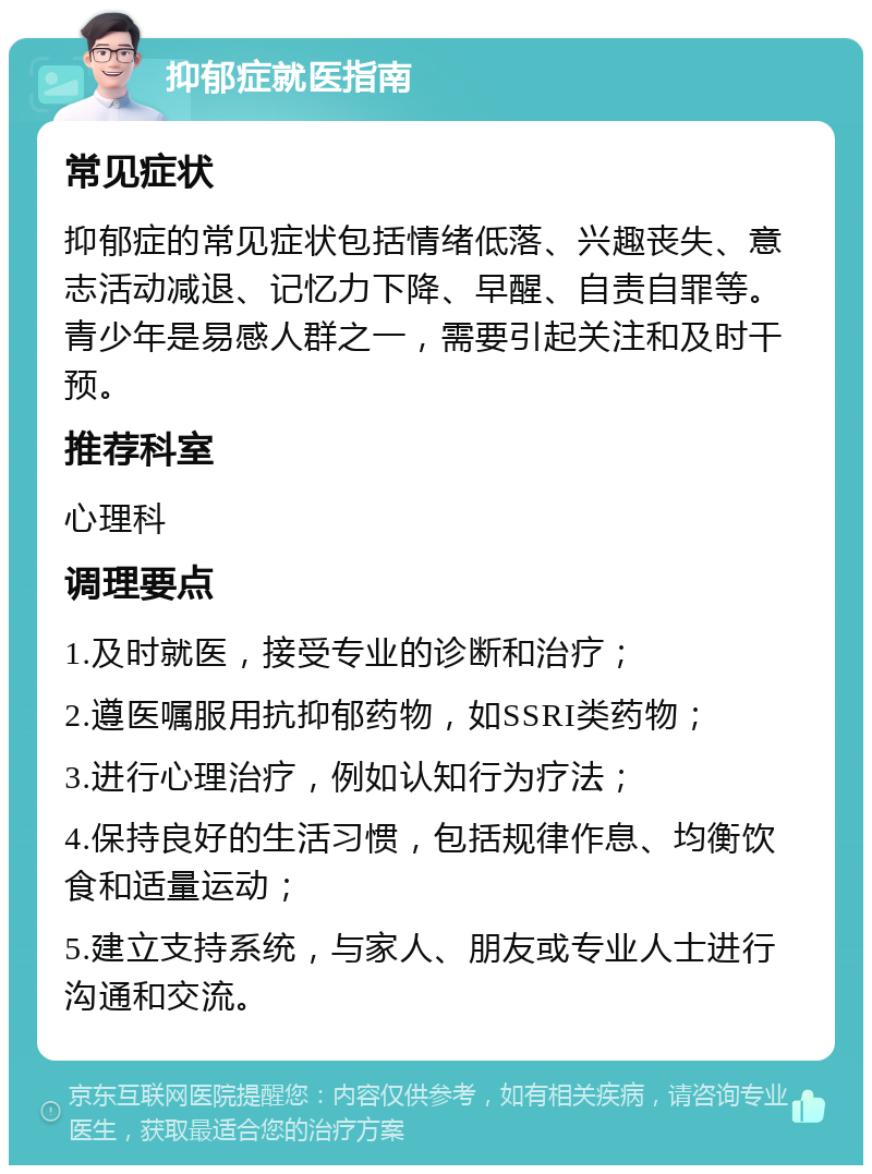 抑郁症就医指南 常见症状 抑郁症的常见症状包括情绪低落、兴趣丧失、意志活动减退、记忆力下降、早醒、自责自罪等。青少年是易感人群之一，需要引起关注和及时干预。 推荐科室 心理科 调理要点 1.及时就医，接受专业的诊断和治疗； 2.遵医嘱服用抗抑郁药物，如SSRI类药物； 3.进行心理治疗，例如认知行为疗法； 4.保持良好的生活习惯，包括规律作息、均衡饮食和适量运动； 5.建立支持系统，与家人、朋友或专业人士进行沟通和交流。