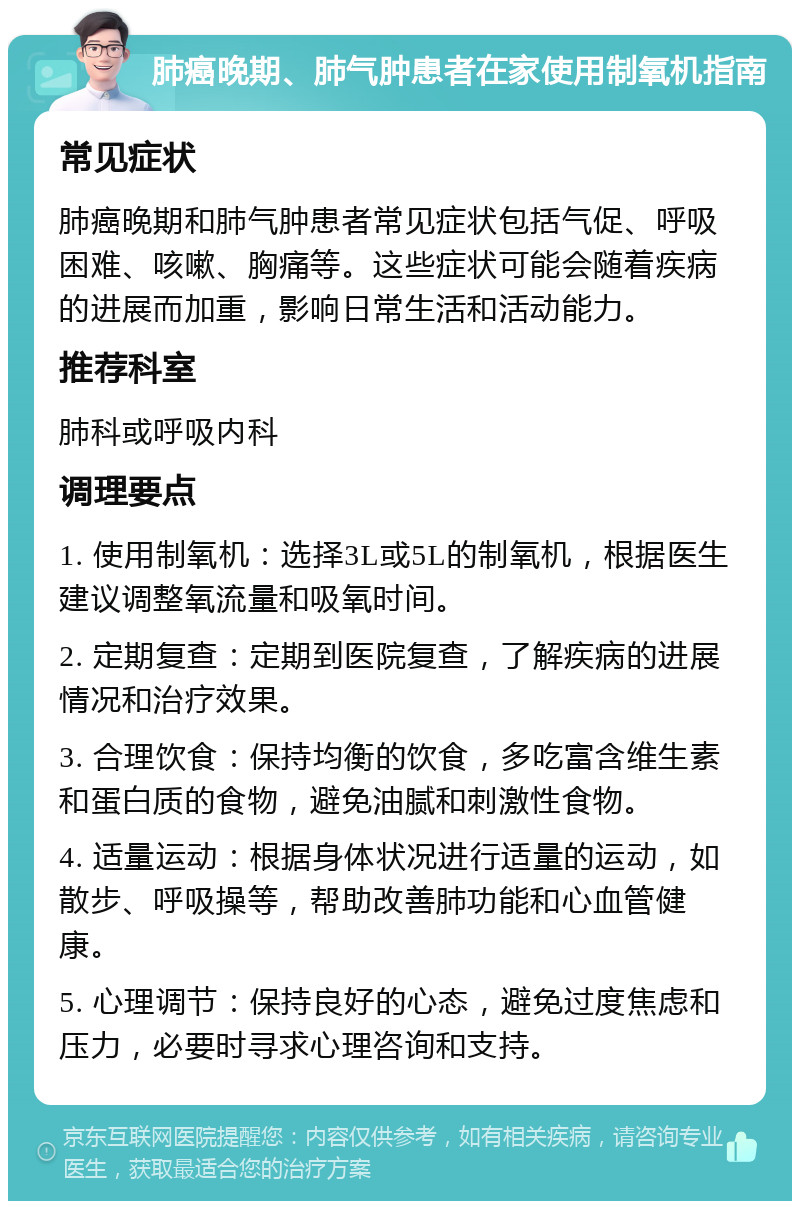 肺癌晚期、肺气肿患者在家使用制氧机指南 常见症状 肺癌晚期和肺气肿患者常见症状包括气促、呼吸困难、咳嗽、胸痛等。这些症状可能会随着疾病的进展而加重，影响日常生活和活动能力。 推荐科室 肺科或呼吸内科 调理要点 1. 使用制氧机：选择3L或5L的制氧机，根据医生建议调整氧流量和吸氧时间。 2. 定期复查：定期到医院复查，了解疾病的进展情况和治疗效果。 3. 合理饮食：保持均衡的饮食，多吃富含维生素和蛋白质的食物，避免油腻和刺激性食物。 4. 适量运动：根据身体状况进行适量的运动，如散步、呼吸操等，帮助改善肺功能和心血管健康。 5. 心理调节：保持良好的心态，避免过度焦虑和压力，必要时寻求心理咨询和支持。