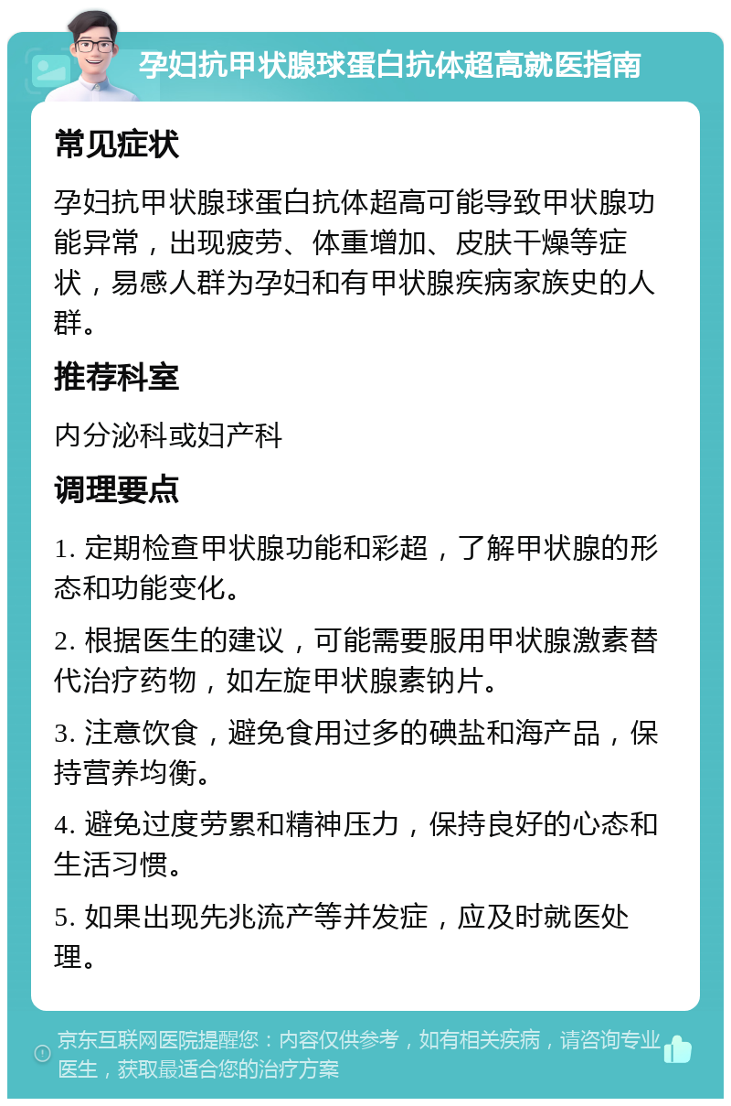 孕妇抗甲状腺球蛋白抗体超高就医指南 常见症状 孕妇抗甲状腺球蛋白抗体超高可能导致甲状腺功能异常，出现疲劳、体重增加、皮肤干燥等症状，易感人群为孕妇和有甲状腺疾病家族史的人群。 推荐科室 内分泌科或妇产科 调理要点 1. 定期检查甲状腺功能和彩超，了解甲状腺的形态和功能变化。 2. 根据医生的建议，可能需要服用甲状腺激素替代治疗药物，如左旋甲状腺素钠片。 3. 注意饮食，避免食用过多的碘盐和海产品，保持营养均衡。 4. 避免过度劳累和精神压力，保持良好的心态和生活习惯。 5. 如果出现先兆流产等并发症，应及时就医处理。