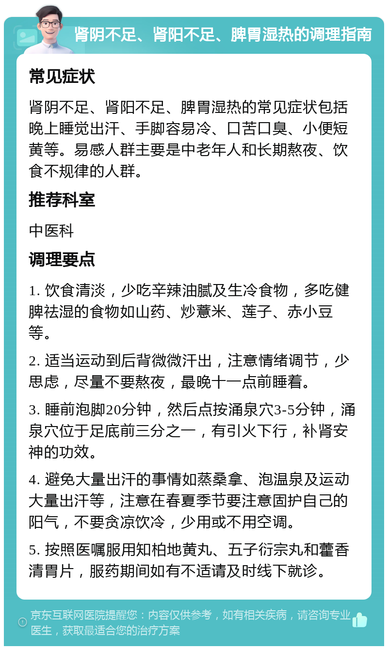 肾阴不足、肾阳不足、脾胃湿热的调理指南 常见症状 肾阴不足、肾阳不足、脾胃湿热的常见症状包括晚上睡觉出汗、手脚容易冷、口苦口臭、小便短黄等。易感人群主要是中老年人和长期熬夜、饮食不规律的人群。 推荐科室 中医科 调理要点 1. 饮食清淡，少吃辛辣油腻及生冷食物，多吃健脾祛湿的食物如山药、炒薏米、莲子、赤小豆等。 2. 适当运动到后背微微汗出，注意情绪调节，少思虑，尽量不要熬夜，最晚十一点前睡着。 3. 睡前泡脚20分钟，然后点按涌泉穴3-5分钟，涌泉穴位于足底前三分之一，有引火下行，补肾安神的功效。 4. 避免大量出汗的事情如蒸桑拿、泡温泉及运动大量出汗等，注意在春夏季节要注意固护自己的阳气，不要贪凉饮冷，少用或不用空调。 5. 按照医嘱服用知柏地黄丸、五子衍宗丸和藿香清胃片，服药期间如有不适请及时线下就诊。