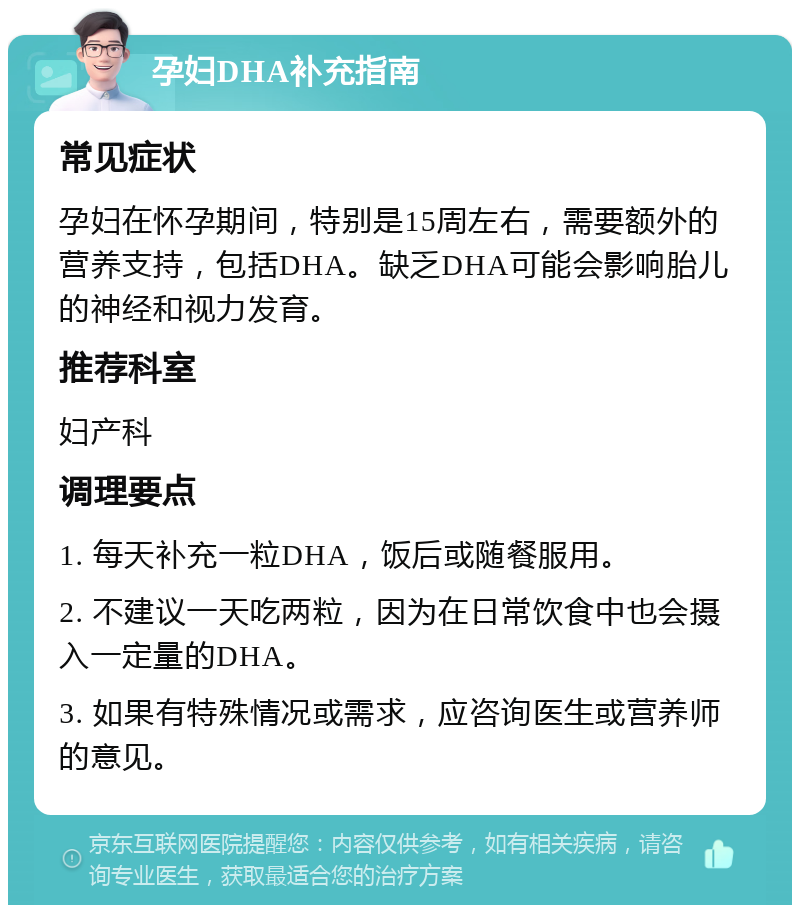 孕妇DHA补充指南 常见症状 孕妇在怀孕期间，特别是15周左右，需要额外的营养支持，包括DHA。缺乏DHA可能会影响胎儿的神经和视力发育。 推荐科室 妇产科 调理要点 1. 每天补充一粒DHA，饭后或随餐服用。 2. 不建议一天吃两粒，因为在日常饮食中也会摄入一定量的DHA。 3. 如果有特殊情况或需求，应咨询医生或营养师的意见。