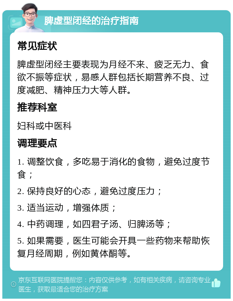 脾虚型闭经的治疗指南 常见症状 脾虚型闭经主要表现为月经不来、疲乏无力、食欲不振等症状，易感人群包括长期营养不良、过度减肥、精神压力大等人群。 推荐科室 妇科或中医科 调理要点 1. 调整饮食，多吃易于消化的食物，避免过度节食； 2. 保持良好的心态，避免过度压力； 3. 适当运动，增强体质； 4. 中药调理，如四君子汤、归脾汤等； 5. 如果需要，医生可能会开具一些药物来帮助恢复月经周期，例如黄体酮等。