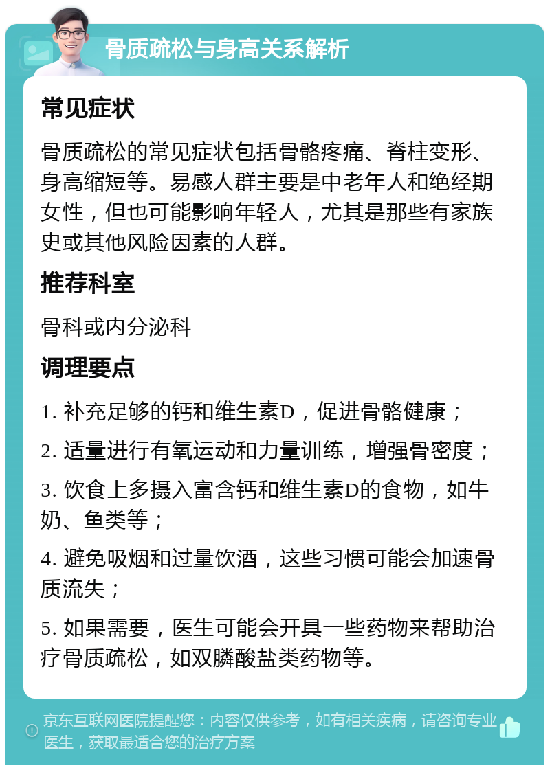 骨质疏松与身高关系解析 常见症状 骨质疏松的常见症状包括骨骼疼痛、脊柱变形、身高缩短等。易感人群主要是中老年人和绝经期女性，但也可能影响年轻人，尤其是那些有家族史或其他风险因素的人群。 推荐科室 骨科或内分泌科 调理要点 1. 补充足够的钙和维生素D，促进骨骼健康； 2. 适量进行有氧运动和力量训练，增强骨密度； 3. 饮食上多摄入富含钙和维生素D的食物，如牛奶、鱼类等； 4. 避免吸烟和过量饮酒，这些习惯可能会加速骨质流失； 5. 如果需要，医生可能会开具一些药物来帮助治疗骨质疏松，如双膦酸盐类药物等。