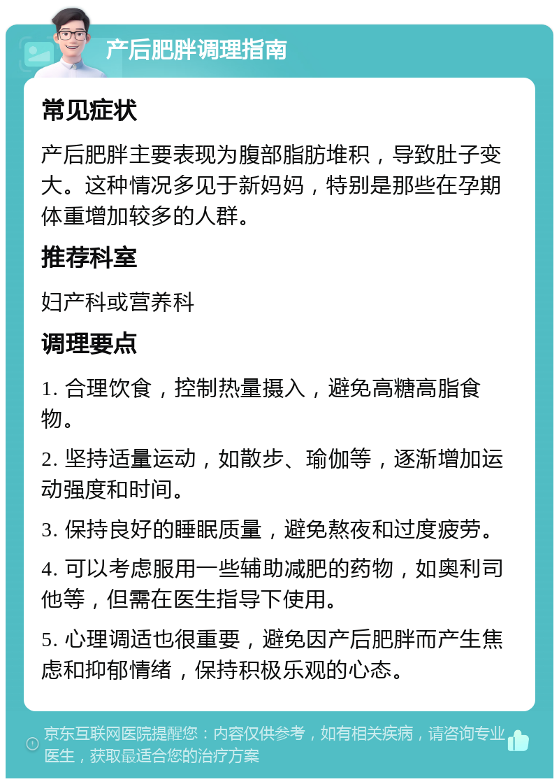 产后肥胖调理指南 常见症状 产后肥胖主要表现为腹部脂肪堆积，导致肚子变大。这种情况多见于新妈妈，特别是那些在孕期体重增加较多的人群。 推荐科室 妇产科或营养科 调理要点 1. 合理饮食，控制热量摄入，避免高糖高脂食物。 2. 坚持适量运动，如散步、瑜伽等，逐渐增加运动强度和时间。 3. 保持良好的睡眠质量，避免熬夜和过度疲劳。 4. 可以考虑服用一些辅助减肥的药物，如奥利司他等，但需在医生指导下使用。 5. 心理调适也很重要，避免因产后肥胖而产生焦虑和抑郁情绪，保持积极乐观的心态。