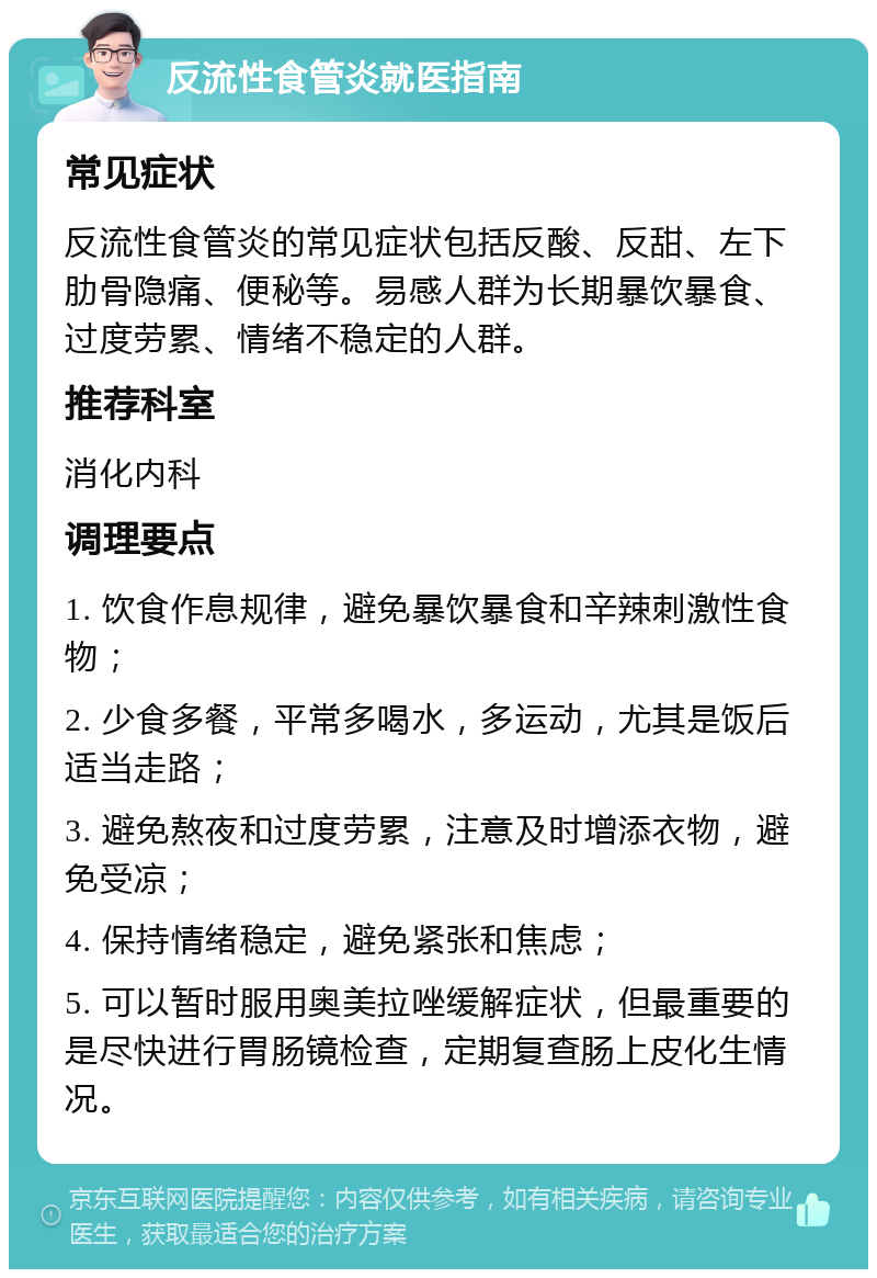 反流性食管炎就医指南 常见症状 反流性食管炎的常见症状包括反酸、反甜、左下肋骨隐痛、便秘等。易感人群为长期暴饮暴食、过度劳累、情绪不稳定的人群。 推荐科室 消化内科 调理要点 1. 饮食作息规律，避免暴饮暴食和辛辣刺激性食物； 2. 少食多餐，平常多喝水，多运动，尤其是饭后适当走路； 3. 避免熬夜和过度劳累，注意及时增添衣物，避免受凉； 4. 保持情绪稳定，避免紧张和焦虑； 5. 可以暂时服用奥美拉唑缓解症状，但最重要的是尽快进行胃肠镜检查，定期复查肠上皮化生情况。