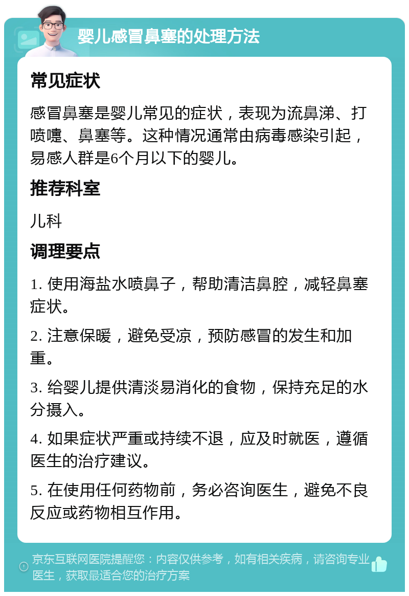 婴儿感冒鼻塞的处理方法 常见症状 感冒鼻塞是婴儿常见的症状，表现为流鼻涕、打喷嚏、鼻塞等。这种情况通常由病毒感染引起，易感人群是6个月以下的婴儿。 推荐科室 儿科 调理要点 1. 使用海盐水喷鼻子，帮助清洁鼻腔，减轻鼻塞症状。 2. 注意保暖，避免受凉，预防感冒的发生和加重。 3. 给婴儿提供清淡易消化的食物，保持充足的水分摄入。 4. 如果症状严重或持续不退，应及时就医，遵循医生的治疗建议。 5. 在使用任何药物前，务必咨询医生，避免不良反应或药物相互作用。