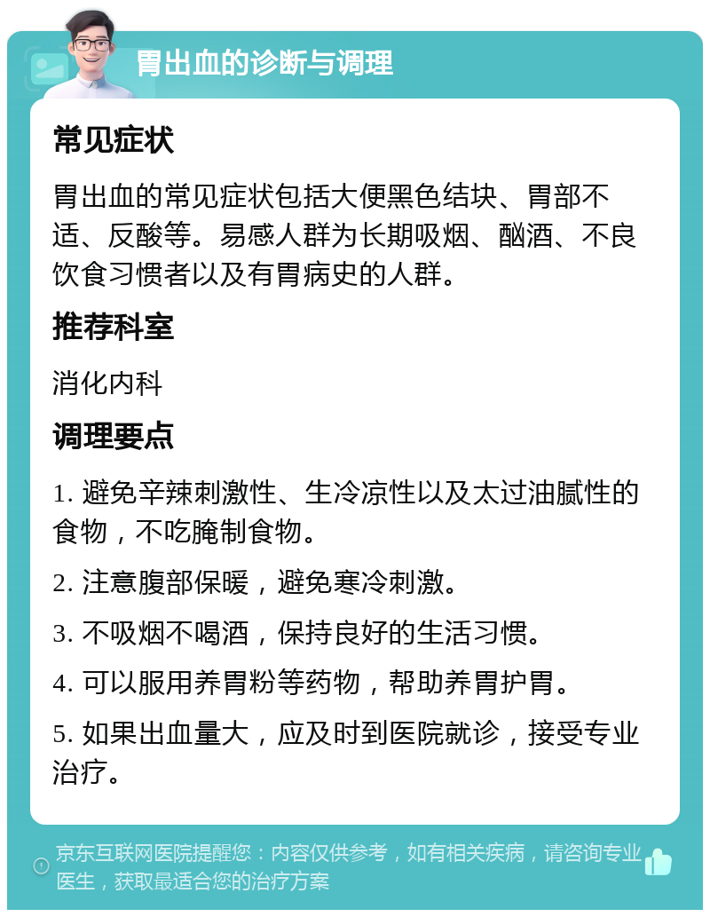 胃出血的诊断与调理 常见症状 胃出血的常见症状包括大便黑色结块、胃部不适、反酸等。易感人群为长期吸烟、酗酒、不良饮食习惯者以及有胃病史的人群。 推荐科室 消化内科 调理要点 1. 避免辛辣刺激性、生冷凉性以及太过油腻性的食物，不吃腌制食物。 2. 注意腹部保暖，避免寒冷刺激。 3. 不吸烟不喝酒，保持良好的生活习惯。 4. 可以服用养胃粉等药物，帮助养胃护胃。 5. 如果出血量大，应及时到医院就诊，接受专业治疗。