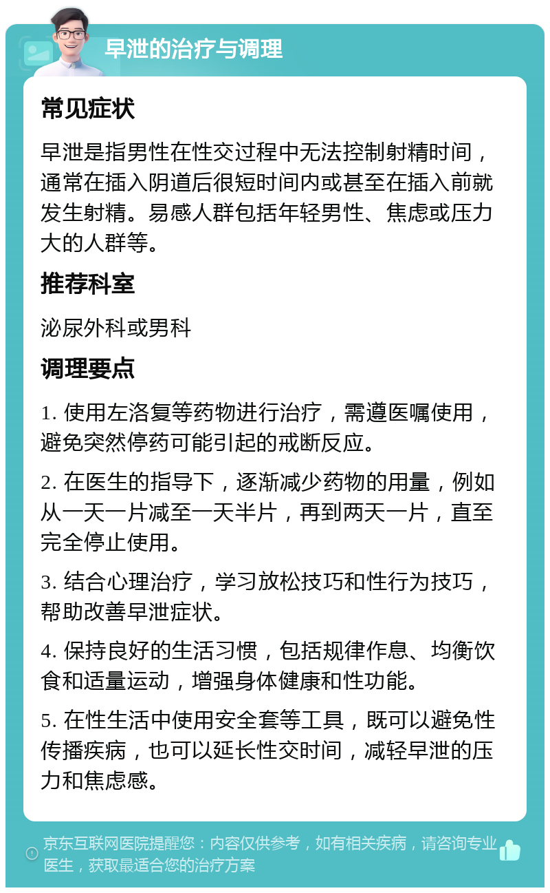 早泄的治疗与调理 常见症状 早泄是指男性在性交过程中无法控制射精时间，通常在插入阴道后很短时间内或甚至在插入前就发生射精。易感人群包括年轻男性、焦虑或压力大的人群等。 推荐科室 泌尿外科或男科 调理要点 1. 使用左洛复等药物进行治疗，需遵医嘱使用，避免突然停药可能引起的戒断反应。 2. 在医生的指导下，逐渐减少药物的用量，例如从一天一片减至一天半片，再到两天一片，直至完全停止使用。 3. 结合心理治疗，学习放松技巧和性行为技巧，帮助改善早泄症状。 4. 保持良好的生活习惯，包括规律作息、均衡饮食和适量运动，增强身体健康和性功能。 5. 在性生活中使用安全套等工具，既可以避免性传播疾病，也可以延长性交时间，减轻早泄的压力和焦虑感。