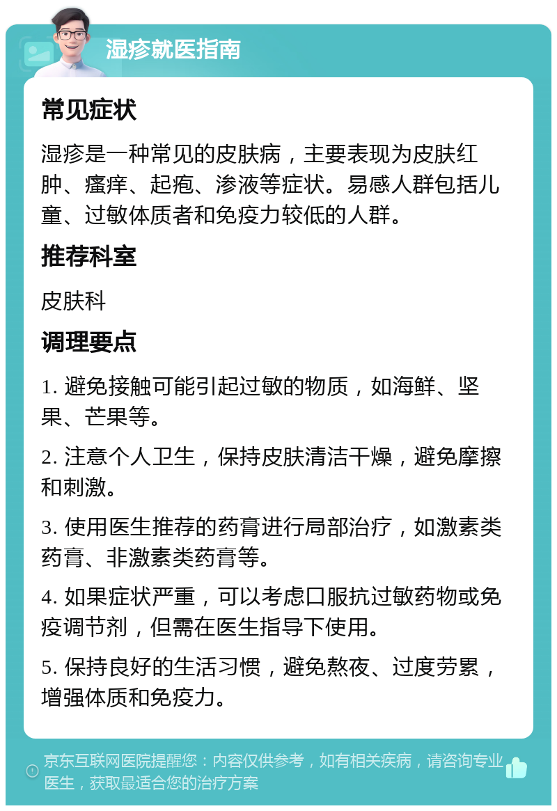 湿疹就医指南 常见症状 湿疹是一种常见的皮肤病，主要表现为皮肤红肿、瘙痒、起疱、渗液等症状。易感人群包括儿童、过敏体质者和免疫力较低的人群。 推荐科室 皮肤科 调理要点 1. 避免接触可能引起过敏的物质，如海鲜、坚果、芒果等。 2. 注意个人卫生，保持皮肤清洁干燥，避免摩擦和刺激。 3. 使用医生推荐的药膏进行局部治疗，如激素类药膏、非激素类药膏等。 4. 如果症状严重，可以考虑口服抗过敏药物或免疫调节剂，但需在医生指导下使用。 5. 保持良好的生活习惯，避免熬夜、过度劳累，增强体质和免疫力。