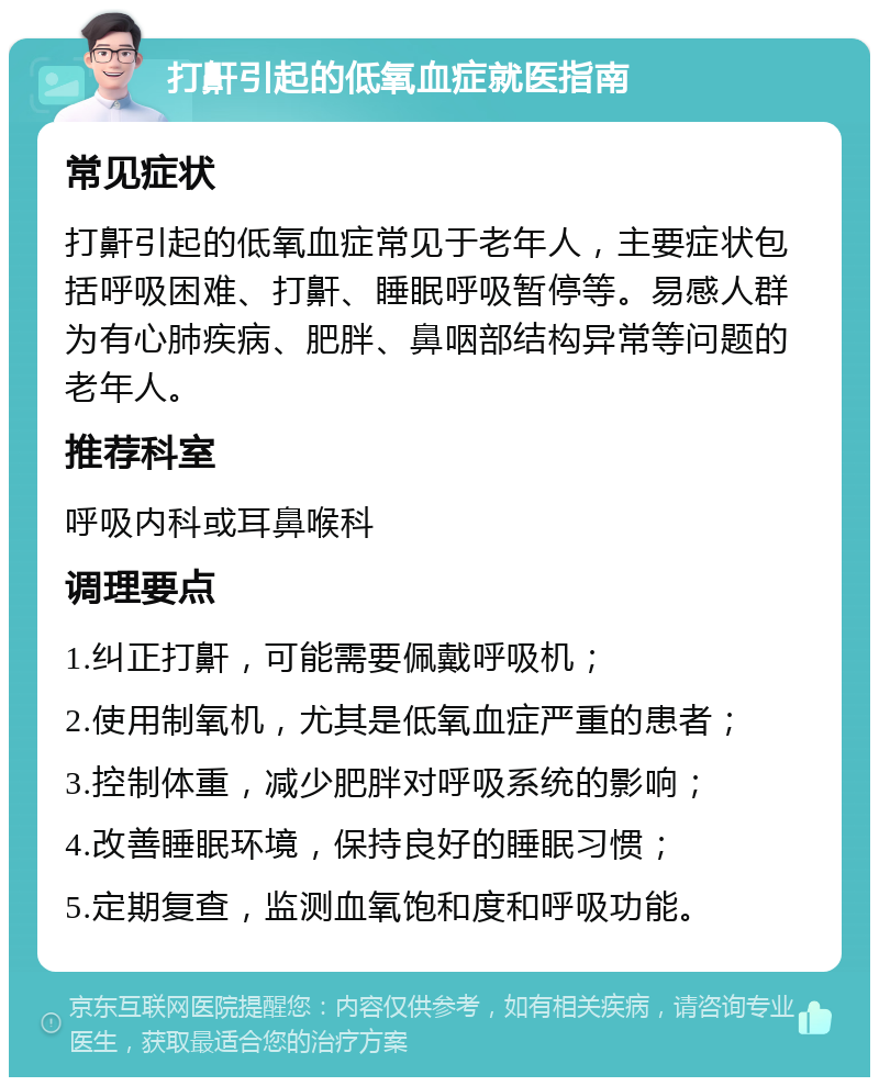 打鼾引起的低氧血症就医指南 常见症状 打鼾引起的低氧血症常见于老年人，主要症状包括呼吸困难、打鼾、睡眠呼吸暂停等。易感人群为有心肺疾病、肥胖、鼻咽部结构异常等问题的老年人。 推荐科室 呼吸内科或耳鼻喉科 调理要点 1.纠正打鼾，可能需要佩戴呼吸机； 2.使用制氧机，尤其是低氧血症严重的患者； 3.控制体重，减少肥胖对呼吸系统的影响； 4.改善睡眠环境，保持良好的睡眠习惯； 5.定期复查，监测血氧饱和度和呼吸功能。