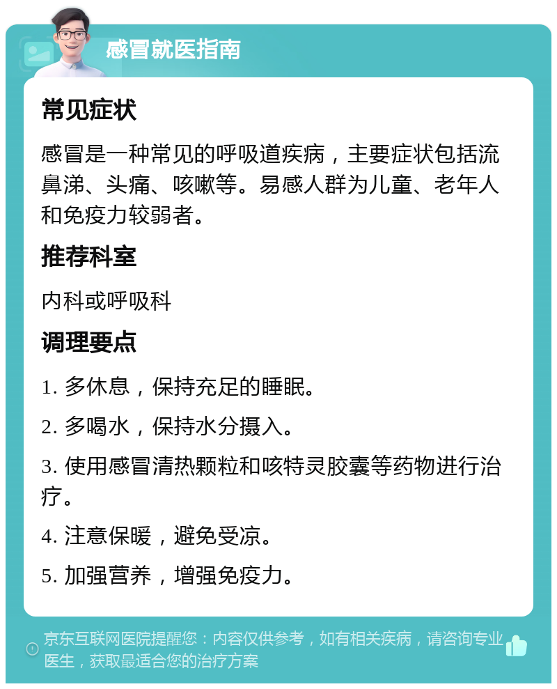 感冒就医指南 常见症状 感冒是一种常见的呼吸道疾病，主要症状包括流鼻涕、头痛、咳嗽等。易感人群为儿童、老年人和免疫力较弱者。 推荐科室 内科或呼吸科 调理要点 1. 多休息，保持充足的睡眠。 2. 多喝水，保持水分摄入。 3. 使用感冒清热颗粒和咳特灵胶囊等药物进行治疗。 4. 注意保暖，避免受凉。 5. 加强营养，增强免疫力。