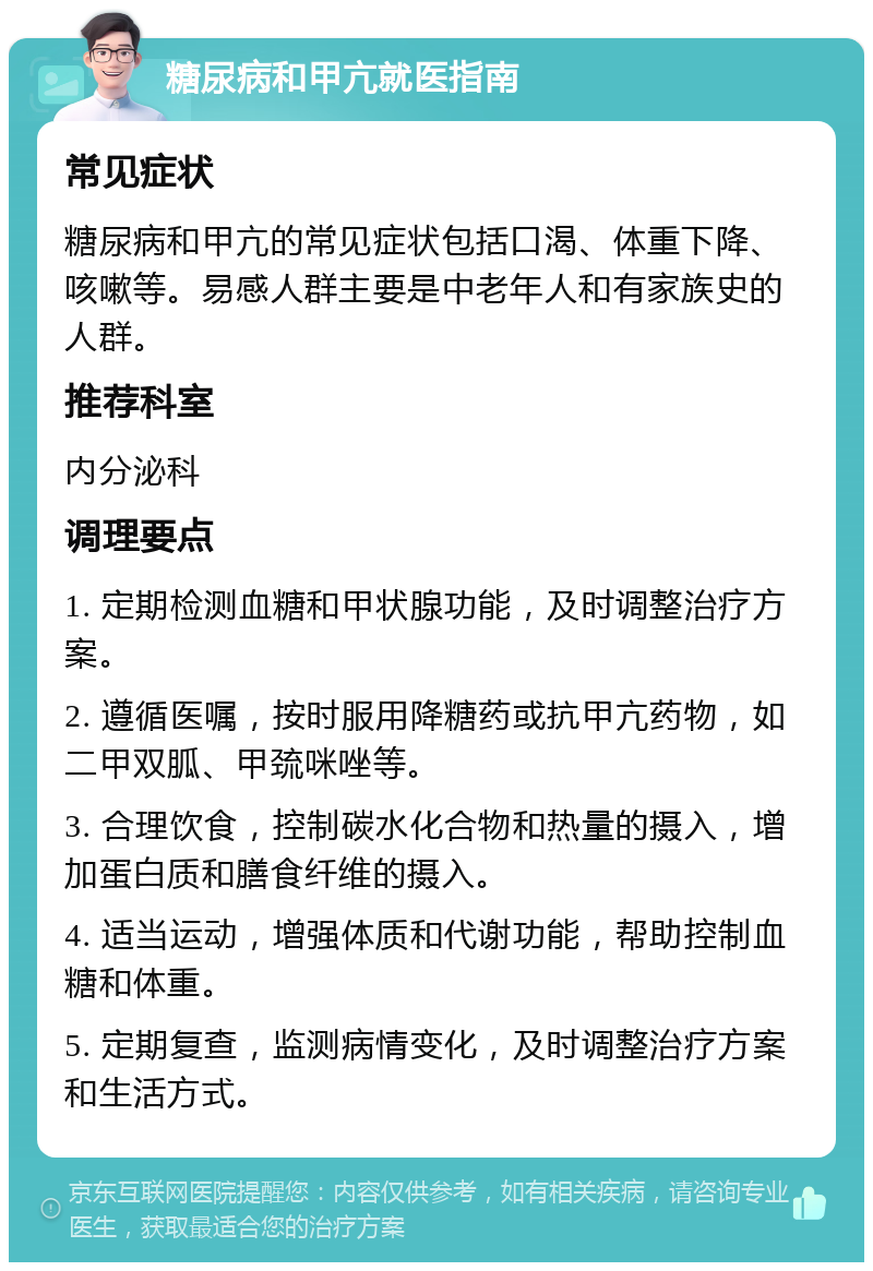 糖尿病和甲亢就医指南 常见症状 糖尿病和甲亢的常见症状包括口渴、体重下降、咳嗽等。易感人群主要是中老年人和有家族史的人群。 推荐科室 内分泌科 调理要点 1. 定期检测血糖和甲状腺功能，及时调整治疗方案。 2. 遵循医嘱，按时服用降糖药或抗甲亢药物，如二甲双胍、甲巯咪唑等。 3. 合理饮食，控制碳水化合物和热量的摄入，增加蛋白质和膳食纤维的摄入。 4. 适当运动，增强体质和代谢功能，帮助控制血糖和体重。 5. 定期复查，监测病情变化，及时调整治疗方案和生活方式。