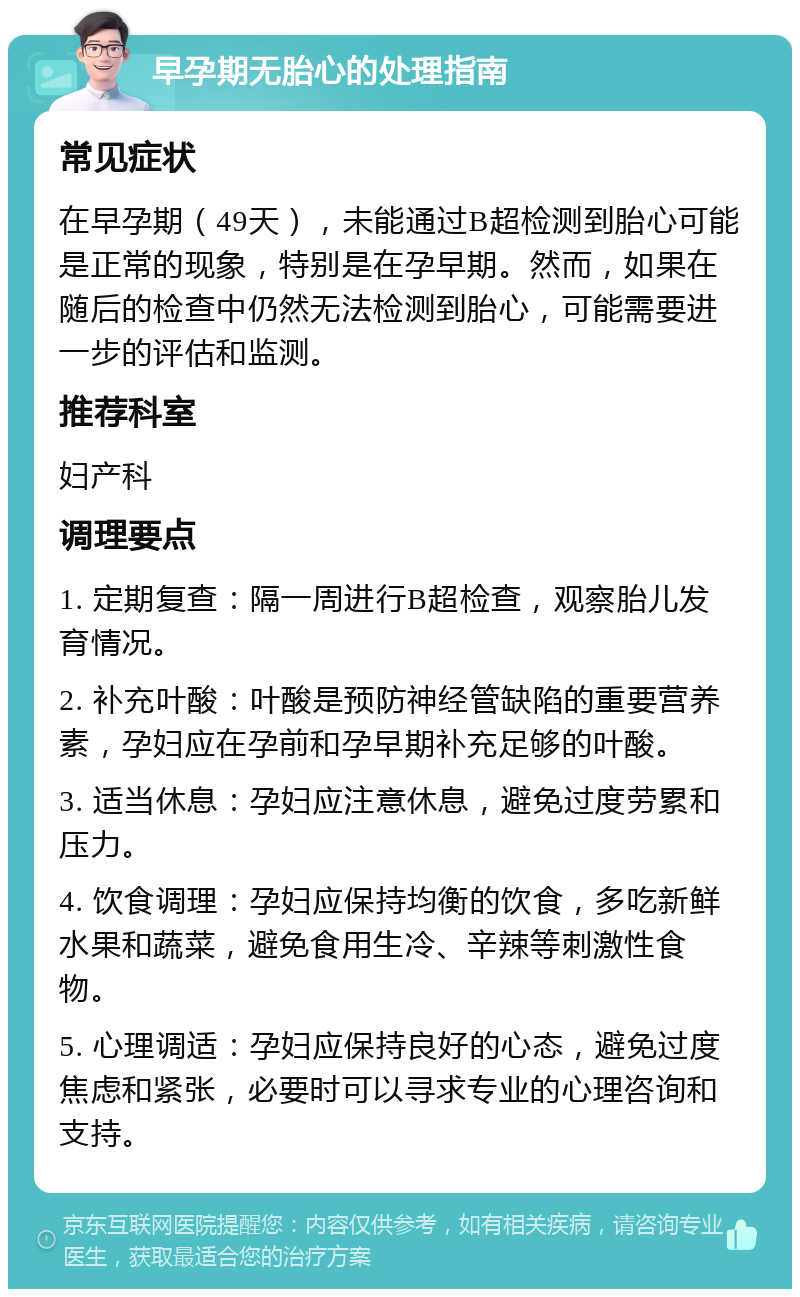 早孕期无胎心的处理指南 常见症状 在早孕期（49天），未能通过B超检测到胎心可能是正常的现象，特别是在孕早期。然而，如果在随后的检查中仍然无法检测到胎心，可能需要进一步的评估和监测。 推荐科室 妇产科 调理要点 1. 定期复查：隔一周进行B超检查，观察胎儿发育情况。 2. 补充叶酸：叶酸是预防神经管缺陷的重要营养素，孕妇应在孕前和孕早期补充足够的叶酸。 3. 适当休息：孕妇应注意休息，避免过度劳累和压力。 4. 饮食调理：孕妇应保持均衡的饮食，多吃新鲜水果和蔬菜，避免食用生冷、辛辣等刺激性食物。 5. 心理调适：孕妇应保持良好的心态，避免过度焦虑和紧张，必要时可以寻求专业的心理咨询和支持。