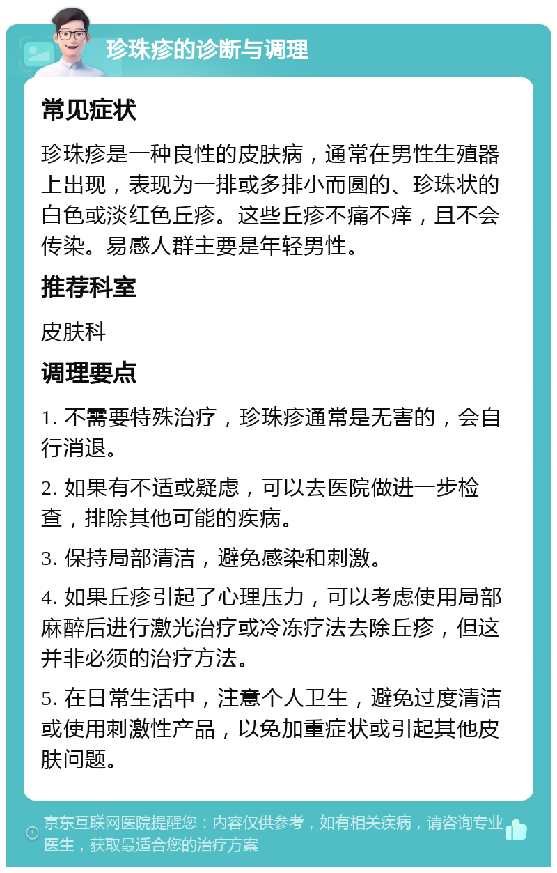 珍珠疹的诊断与调理 常见症状 珍珠疹是一种良性的皮肤病，通常在男性生殖器上出现，表现为一排或多排小而圆的、珍珠状的白色或淡红色丘疹。这些丘疹不痛不痒，且不会传染。易感人群主要是年轻男性。 推荐科室 皮肤科 调理要点 1. 不需要特殊治疗，珍珠疹通常是无害的，会自行消退。 2. 如果有不适或疑虑，可以去医院做进一步检查，排除其他可能的疾病。 3. 保持局部清洁，避免感染和刺激。 4. 如果丘疹引起了心理压力，可以考虑使用局部麻醉后进行激光治疗或冷冻疗法去除丘疹，但这并非必须的治疗方法。 5. 在日常生活中，注意个人卫生，避免过度清洁或使用刺激性产品，以免加重症状或引起其他皮肤问题。