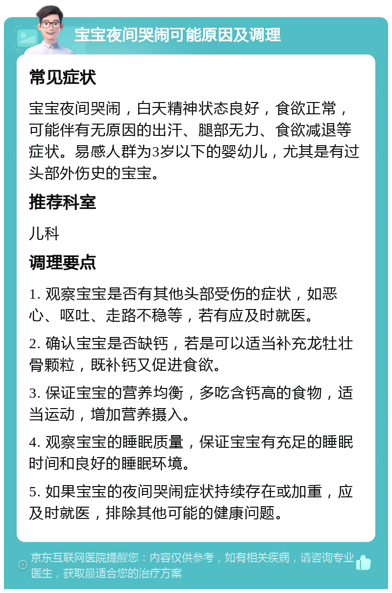 宝宝夜间哭闹可能原因及调理 常见症状 宝宝夜间哭闹，白天精神状态良好，食欲正常，可能伴有无原因的出汗、腿部无力、食欲减退等症状。易感人群为3岁以下的婴幼儿，尤其是有过头部外伤史的宝宝。 推荐科室 儿科 调理要点 1. 观察宝宝是否有其他头部受伤的症状，如恶心、呕吐、走路不稳等，若有应及时就医。 2. 确认宝宝是否缺钙，若是可以适当补充龙牡壮骨颗粒，既补钙又促进食欲。 3. 保证宝宝的营养均衡，多吃含钙高的食物，适当运动，增加营养摄入。 4. 观察宝宝的睡眠质量，保证宝宝有充足的睡眠时间和良好的睡眠环境。 5. 如果宝宝的夜间哭闹症状持续存在或加重，应及时就医，排除其他可能的健康问题。