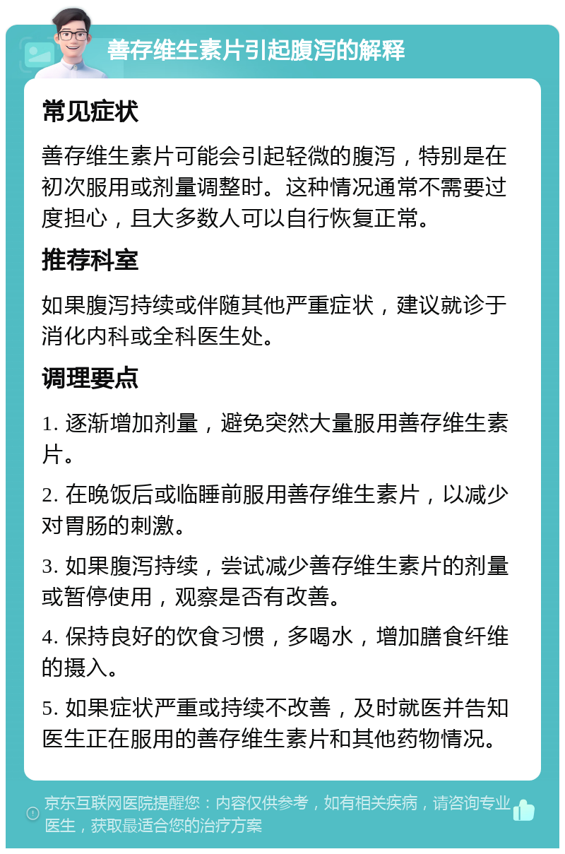 善存维生素片引起腹泻的解释 常见症状 善存维生素片可能会引起轻微的腹泻，特别是在初次服用或剂量调整时。这种情况通常不需要过度担心，且大多数人可以自行恢复正常。 推荐科室 如果腹泻持续或伴随其他严重症状，建议就诊于消化内科或全科医生处。 调理要点 1. 逐渐增加剂量，避免突然大量服用善存维生素片。 2. 在晚饭后或临睡前服用善存维生素片，以减少对胃肠的刺激。 3. 如果腹泻持续，尝试减少善存维生素片的剂量或暂停使用，观察是否有改善。 4. 保持良好的饮食习惯，多喝水，增加膳食纤维的摄入。 5. 如果症状严重或持续不改善，及时就医并告知医生正在服用的善存维生素片和其他药物情况。