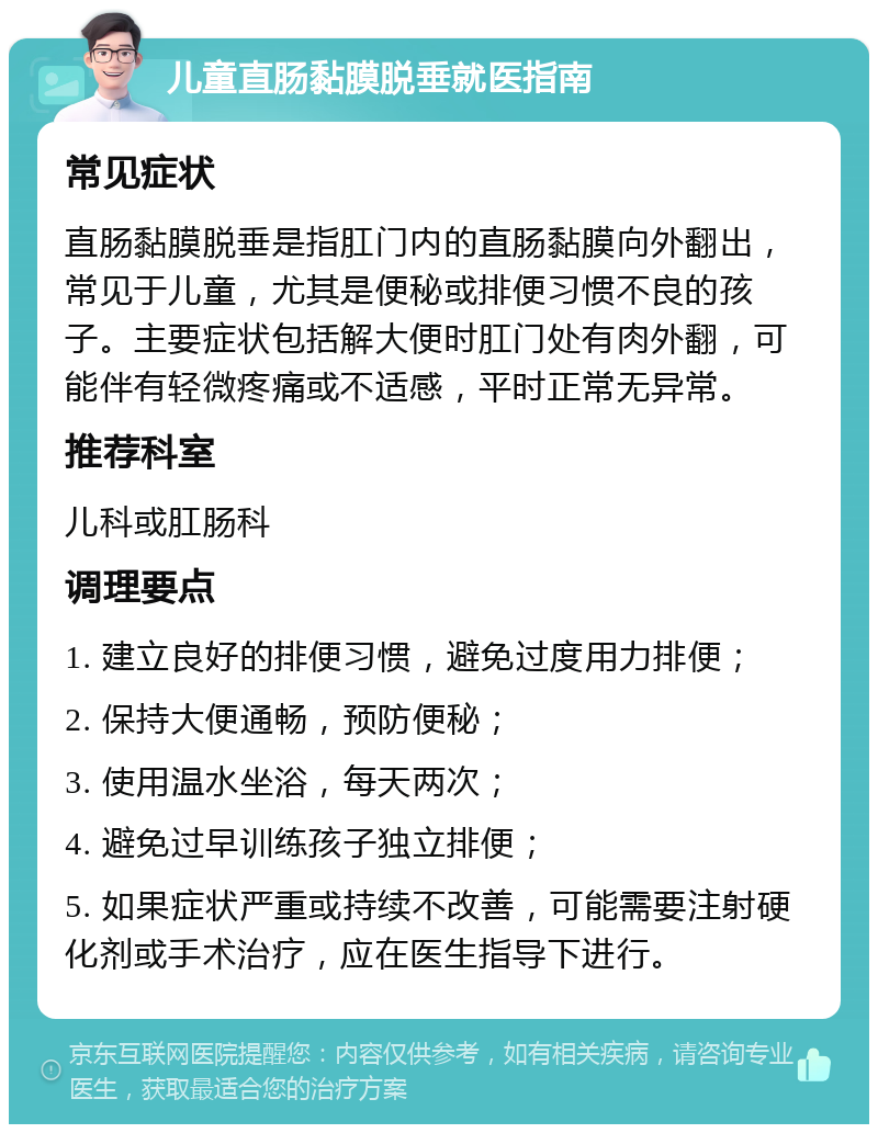 儿童直肠黏膜脱垂就医指南 常见症状 直肠黏膜脱垂是指肛门内的直肠黏膜向外翻出，常见于儿童，尤其是便秘或排便习惯不良的孩子。主要症状包括解大便时肛门处有肉外翻，可能伴有轻微疼痛或不适感，平时正常无异常。 推荐科室 儿科或肛肠科 调理要点 1. 建立良好的排便习惯，避免过度用力排便； 2. 保持大便通畅，预防便秘； 3. 使用温水坐浴，每天两次； 4. 避免过早训练孩子独立排便； 5. 如果症状严重或持续不改善，可能需要注射硬化剂或手术治疗，应在医生指导下进行。