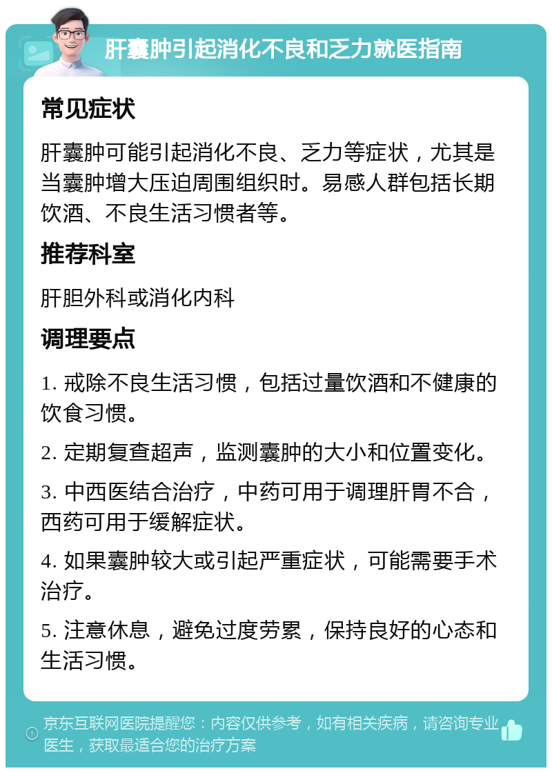 肝囊肿引起消化不良和乏力就医指南 常见症状 肝囊肿可能引起消化不良、乏力等症状，尤其是当囊肿增大压迫周围组织时。易感人群包括长期饮酒、不良生活习惯者等。 推荐科室 肝胆外科或消化内科 调理要点 1. 戒除不良生活习惯，包括过量饮酒和不健康的饮食习惯。 2. 定期复查超声，监测囊肿的大小和位置变化。 3. 中西医结合治疗，中药可用于调理肝胃不合，西药可用于缓解症状。 4. 如果囊肿较大或引起严重症状，可能需要手术治疗。 5. 注意休息，避免过度劳累，保持良好的心态和生活习惯。