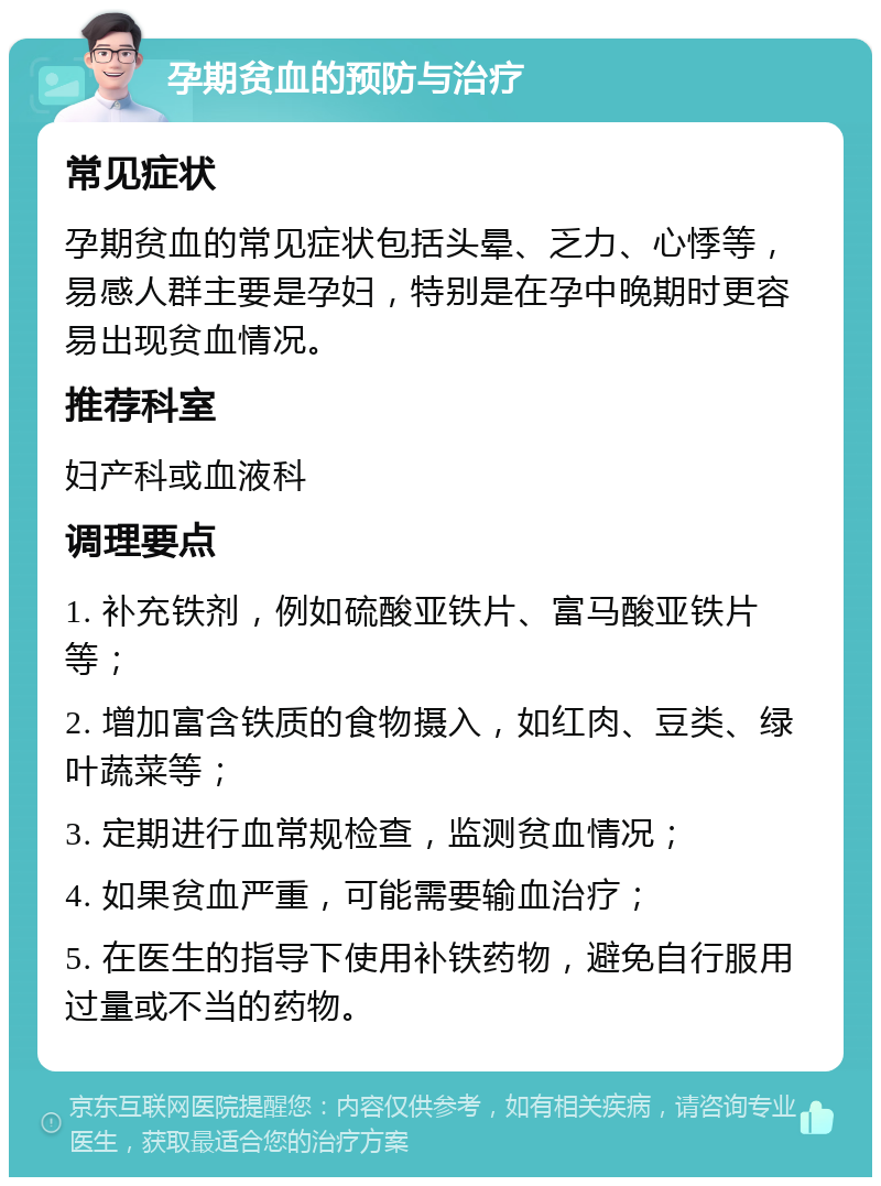 孕期贫血的预防与治疗 常见症状 孕期贫血的常见症状包括头晕、乏力、心悸等，易感人群主要是孕妇，特别是在孕中晚期时更容易出现贫血情况。 推荐科室 妇产科或血液科 调理要点 1. 补充铁剂，例如硫酸亚铁片、富马酸亚铁片等； 2. 增加富含铁质的食物摄入，如红肉、豆类、绿叶蔬菜等； 3. 定期进行血常规检查，监测贫血情况； 4. 如果贫血严重，可能需要输血治疗； 5. 在医生的指导下使用补铁药物，避免自行服用过量或不当的药物。