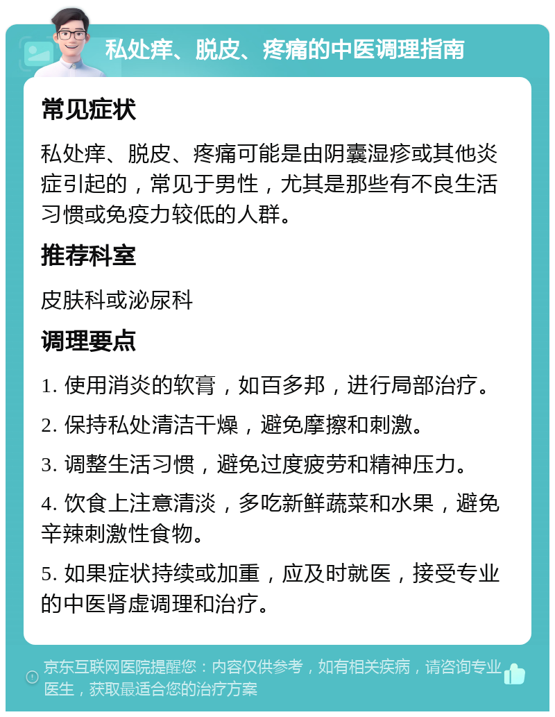 私处痒、脱皮、疼痛的中医调理指南 常见症状 私处痒、脱皮、疼痛可能是由阴囊湿疹或其他炎症引起的，常见于男性，尤其是那些有不良生活习惯或免疫力较低的人群。 推荐科室 皮肤科或泌尿科 调理要点 1. 使用消炎的软膏，如百多邦，进行局部治疗。 2. 保持私处清洁干燥，避免摩擦和刺激。 3. 调整生活习惯，避免过度疲劳和精神压力。 4. 饮食上注意清淡，多吃新鲜蔬菜和水果，避免辛辣刺激性食物。 5. 如果症状持续或加重，应及时就医，接受专业的中医肾虚调理和治疗。