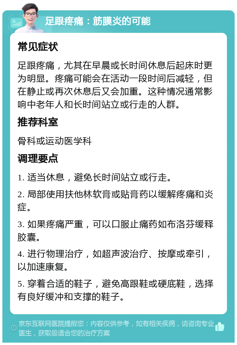 足跟疼痛：筋膜炎的可能 常见症状 足跟疼痛，尤其在早晨或长时间休息后起床时更为明显。疼痛可能会在活动一段时间后减轻，但在静止或再次休息后又会加重。这种情况通常影响中老年人和长时间站立或行走的人群。 推荐科室 骨科或运动医学科 调理要点 1. 适当休息，避免长时间站立或行走。 2. 局部使用扶他林软膏或贴膏药以缓解疼痛和炎症。 3. 如果疼痛严重，可以口服止痛药如布洛芬缓释胶囊。 4. 进行物理治疗，如超声波治疗、按摩或牵引，以加速康复。 5. 穿着合适的鞋子，避免高跟鞋或硬底鞋，选择有良好缓冲和支撑的鞋子。