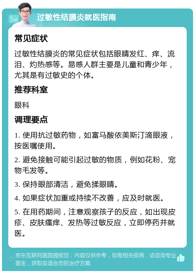 过敏性结膜炎就医指南 常见症状 过敏性结膜炎的常见症状包括眼睛发红、痒、流泪、灼热感等。易感人群主要是儿童和青少年，尤其是有过敏史的个体。 推荐科室 眼科 调理要点 1. 使用抗过敏药物，如富马酸依美斯汀滴眼液，按医嘱使用。 2. 避免接触可能引起过敏的物质，例如花粉、宠物毛发等。 3. 保持眼部清洁，避免揉眼睛。 4. 如果症状加重或持续不改善，应及时就医。 5. 在用药期间，注意观察孩子的反应，如出现皮疹、皮肤瘙痒、发热等过敏反应，立即停药并就医。