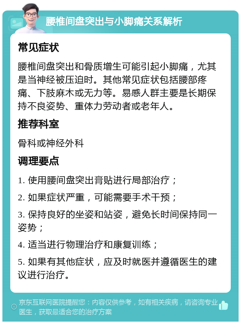 腰椎间盘突出与小脚痛关系解析 常见症状 腰椎间盘突出和骨质增生可能引起小脚痛，尤其是当神经被压迫时。其他常见症状包括腰部疼痛、下肢麻木或无力等。易感人群主要是长期保持不良姿势、重体力劳动者或老年人。 推荐科室 骨科或神经外科 调理要点 1. 使用腰间盘突出膏贴进行局部治疗； 2. 如果症状严重，可能需要手术干预； 3. 保持良好的坐姿和站姿，避免长时间保持同一姿势； 4. 适当进行物理治疗和康复训练； 5. 如果有其他症状，应及时就医并遵循医生的建议进行治疗。