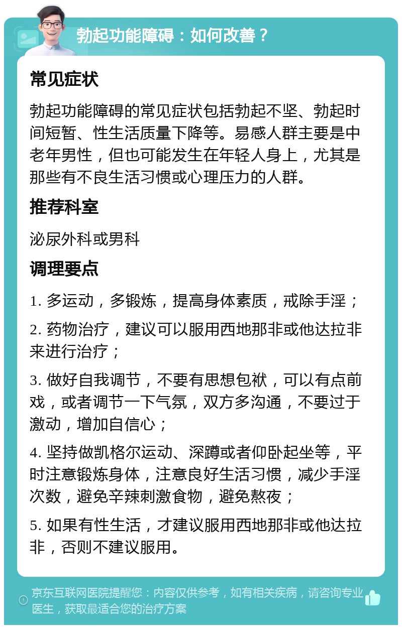 勃起功能障碍：如何改善？ 常见症状 勃起功能障碍的常见症状包括勃起不坚、勃起时间短暂、性生活质量下降等。易感人群主要是中老年男性，但也可能发生在年轻人身上，尤其是那些有不良生活习惯或心理压力的人群。 推荐科室 泌尿外科或男科 调理要点 1. 多运动，多锻炼，提高身体素质，戒除手淫； 2. 药物治疗，建议可以服用西地那非或他达拉非来进行治疗； 3. 做好自我调节，不要有思想包袱，可以有点前戏，或者调节一下气氛，双方多沟通，不要过于激动，增加自信心； 4. 坚持做凯格尔运动、深蹲或者仰卧起坐等，平时注意锻炼身体，注意良好生活习惯，减少手淫次数，避免辛辣刺激食物，避免熬夜； 5. 如果有性生活，才建议服用西地那非或他达拉非，否则不建议服用。