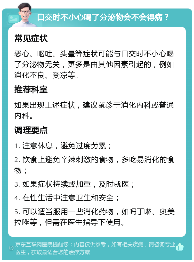 口交时不小心喝了分泌物会不会得病？ 常见症状 恶心、呕吐、头晕等症状可能与口交时不小心喝了分泌物无关，更多是由其他因素引起的，例如消化不良、受凉等。 推荐科室 如果出现上述症状，建议就诊于消化内科或普通内科。 调理要点 1. 注意休息，避免过度劳累； 2. 饮食上避免辛辣刺激的食物，多吃易消化的食物； 3. 如果症状持续或加重，及时就医； 4. 在性生活中注意卫生和安全； 5. 可以适当服用一些消化药物，如吗丁啉、奥美拉唑等，但需在医生指导下使用。