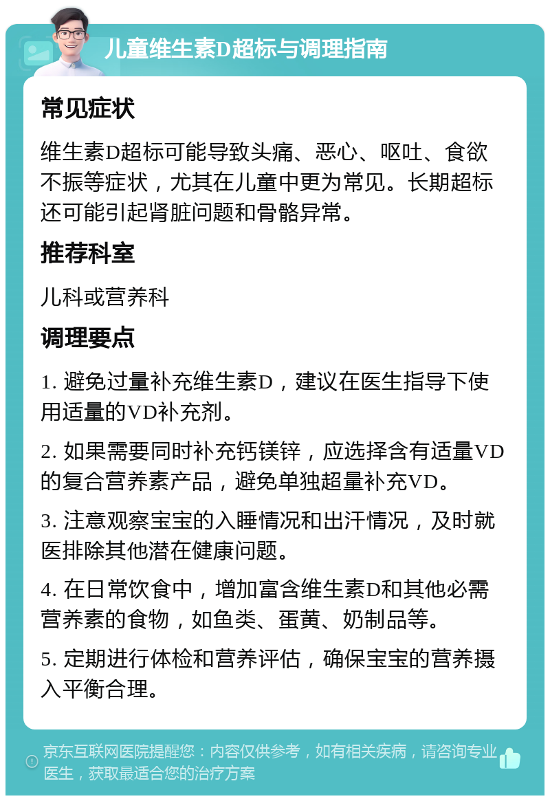 儿童维生素D超标与调理指南 常见症状 维生素D超标可能导致头痛、恶心、呕吐、食欲不振等症状，尤其在儿童中更为常见。长期超标还可能引起肾脏问题和骨骼异常。 推荐科室 儿科或营养科 调理要点 1. 避免过量补充维生素D，建议在医生指导下使用适量的VD补充剂。 2. 如果需要同时补充钙镁锌，应选择含有适量VD的复合营养素产品，避免单独超量补充VD。 3. 注意观察宝宝的入睡情况和出汗情况，及时就医排除其他潜在健康问题。 4. 在日常饮食中，增加富含维生素D和其他必需营养素的食物，如鱼类、蛋黄、奶制品等。 5. 定期进行体检和营养评估，确保宝宝的营养摄入平衡合理。